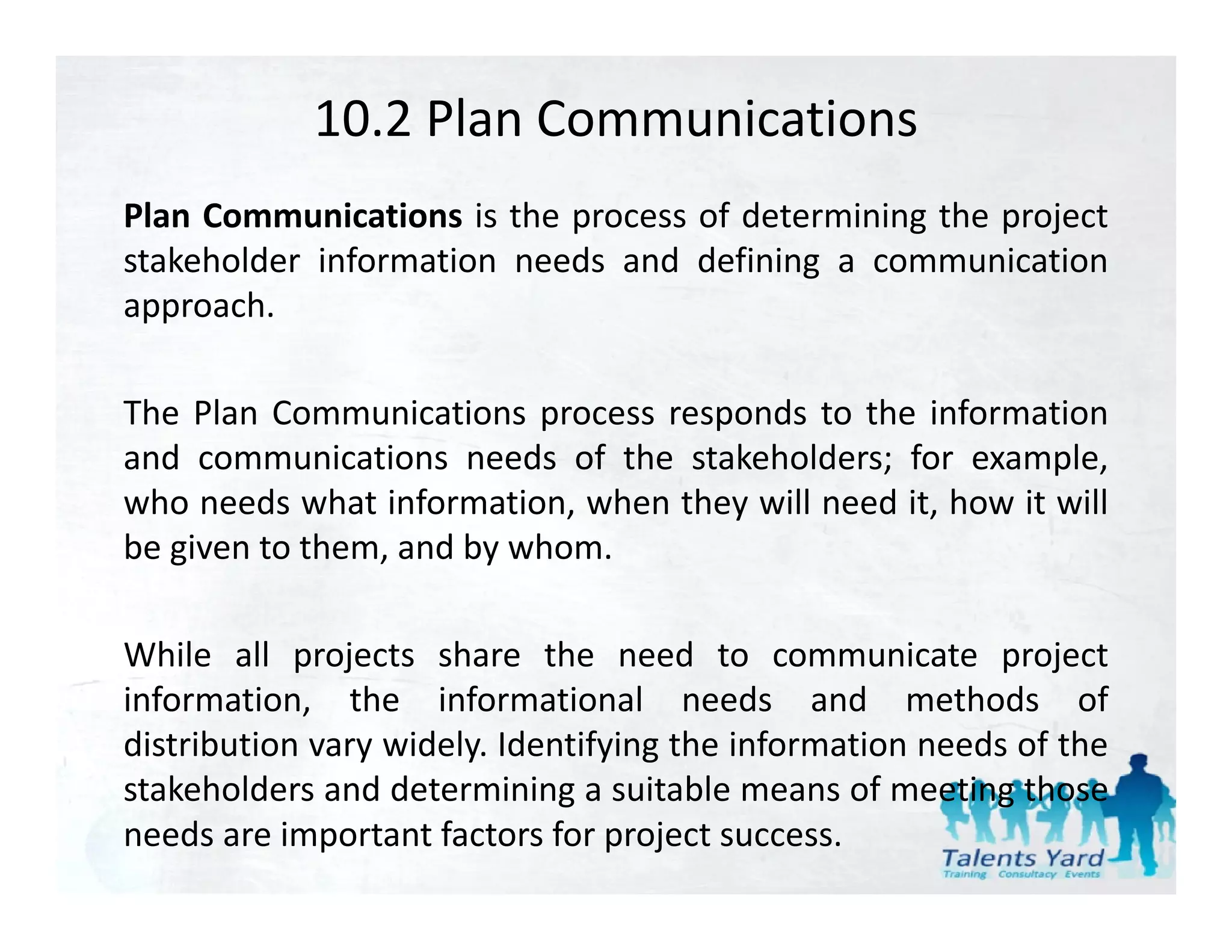 10.2 Plan Communications
Plan Communications is the process of determining the project
stakeholder information needs and defining a communication
approach.
        h

The Plan Communications process responds to the information
and communications needs of the stakeholders; for example,
who needs what information, when they will need it, how it will
be i
b given to them, and b whom.
            h      d by h

While all projects share the need to communicate project
information, the informational needs and methods of
distribution vary widely. Identifying the information needs of the
stakeholders and d
   k h ld       d determining a suitable means of meeting those
                                       bl          f         h
needs are important factors for project success.
 