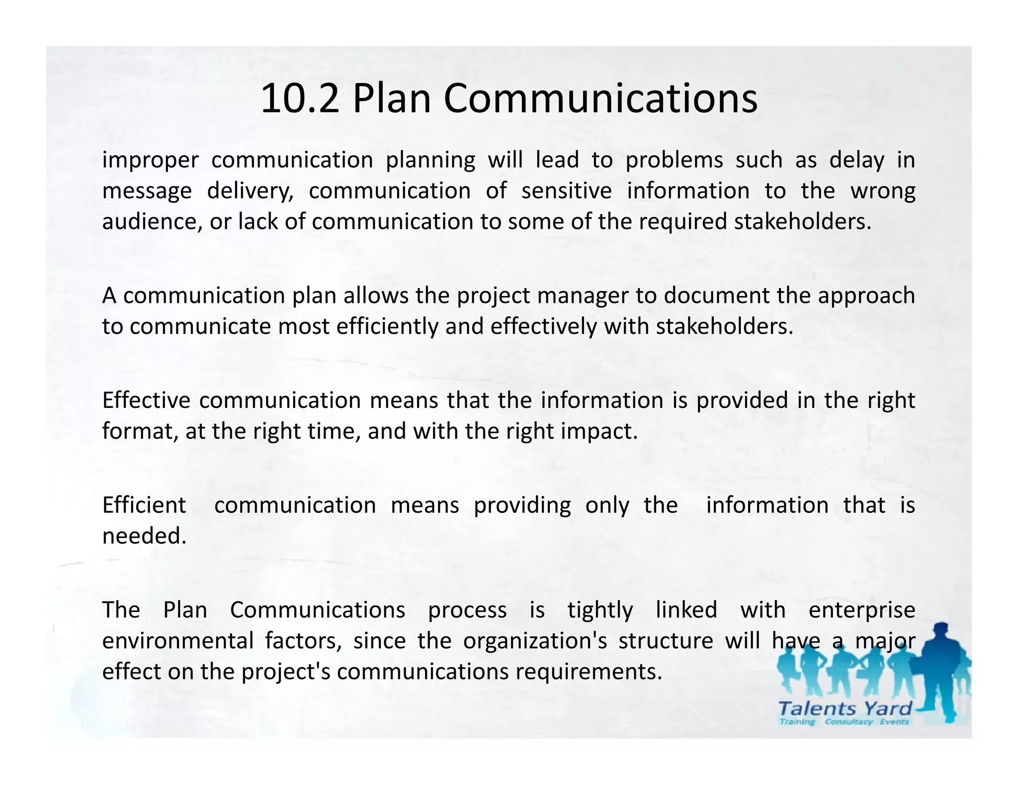 10.2 Plan Communications
improper communication planning will lead to problems such as delay in
message delivery, communication of sensitive information to the wrong
audience, or lack of communication to some of the required stakeholders.

A communication plan allows the project manager to document the approach
to communicate most efficiently and effectively with stakeholders.

Effective communication means that the information is provided in the right
format, at the right time, and with the right impact.
        ,        g       ,                g     p

Efficient   communication means providing only the     information that is
needed.

The Plan Communications process is tightly linked with enterprise
environmental factors since the organization's structure will have a major
                factors,          organization s
effect on the project's communications requirements.
 