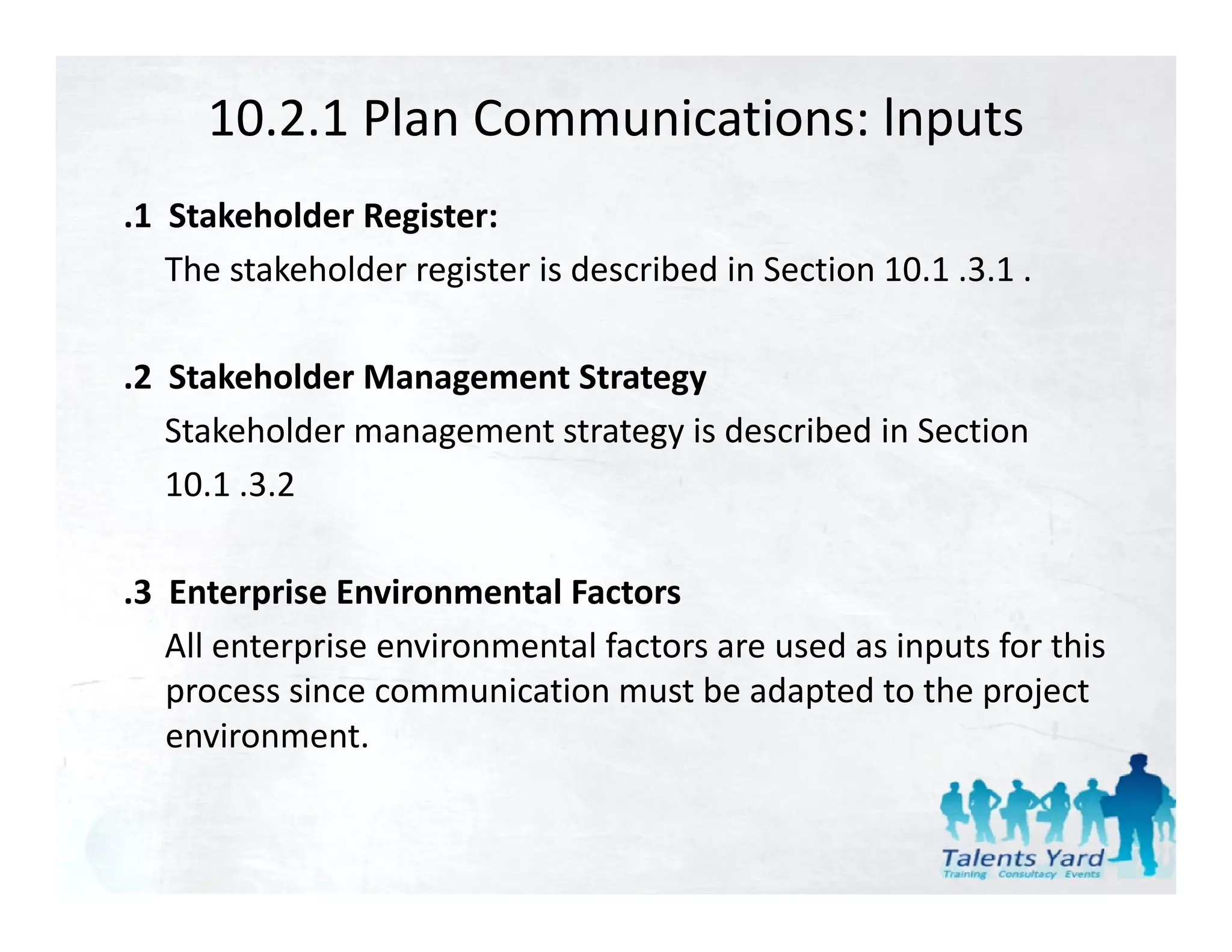 10.2.1 Plan Communications: lnputs
.1  Stakeholder Register:
    The stakeholder register is described in Section 10.1 .3.1 .

.2  Stakeholder Management Strategy
    Stakeholder management strategy is described in Section 
    10.1 .3.2

.3  Enterprise Environmental Factors
    All enterprise environmental factors are used as inputs for this 
    All enterprise environmental factors are used as inputs for this
    process since communication must be adapted to the project 
    environment.
 