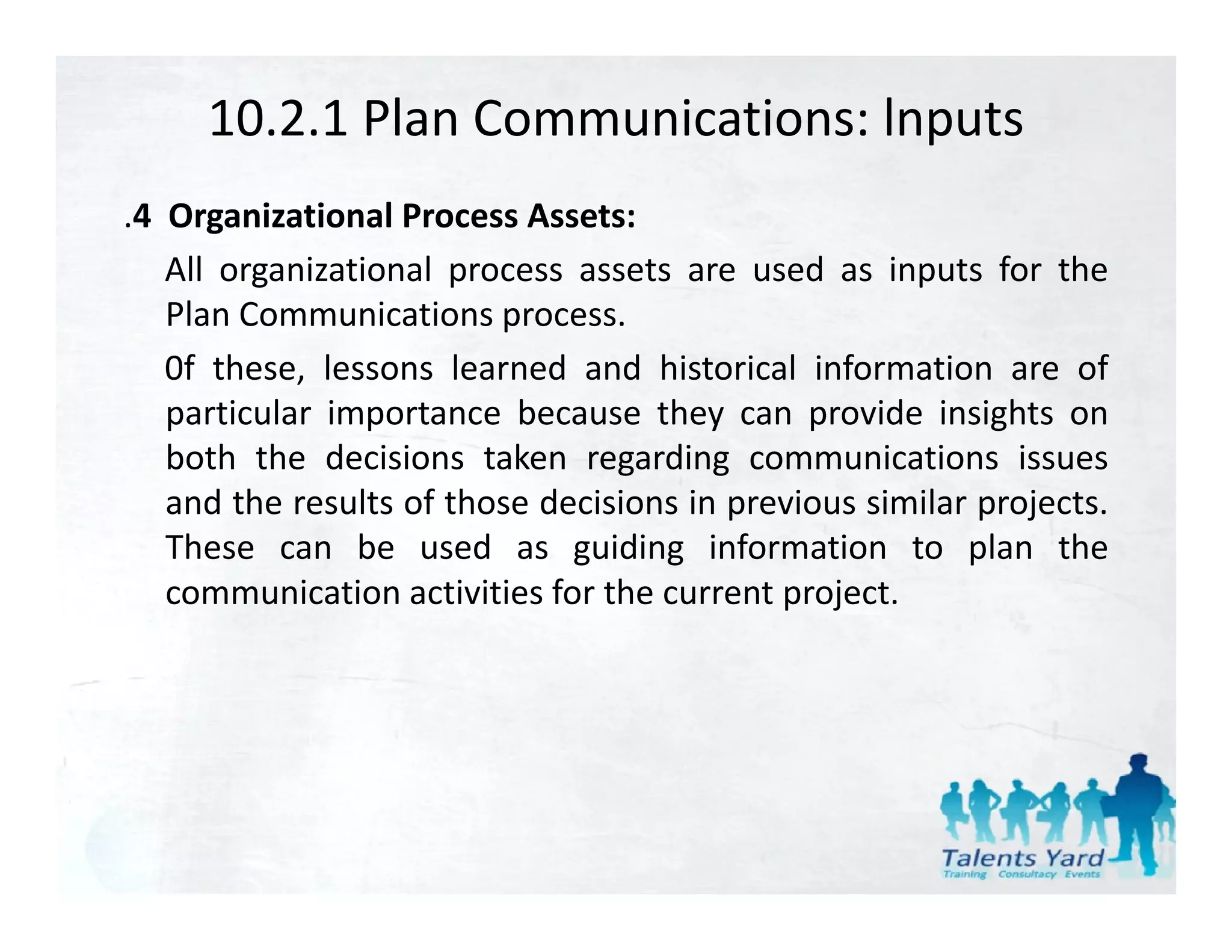 10.2.1 Plan Communications: lnputs
.4 Organizational Process Assets:
   All organizational process assets are used as inputs for the
   Plan Communications process.
   0f these, lessons learned and historical information are of
   particular importance because they can provide insights on
   both the decisions taken regarding communications issues
   and the results of those decisions in previous similar projects.
   These can b used as guiding i f
   Th           be      d        idi    information to plan the
                                                i          l    h
   communication activities for the current project.
 