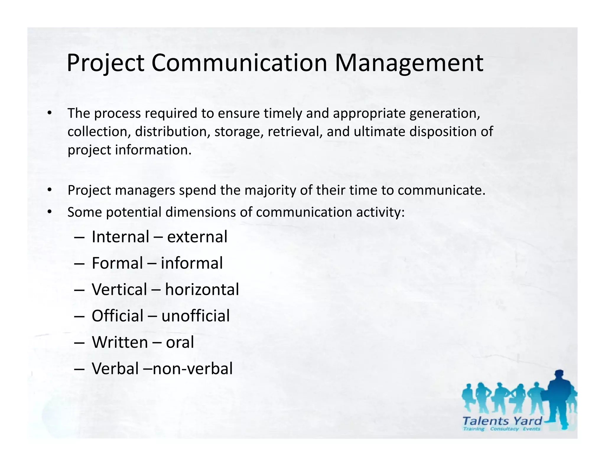 Project Communication Management
•   The process required to ensure timely and appropriate generation, 
    collection, distribution, storage, retrieval, and ultimate disposition of 
    project information.
        j i f         i

•   Project managers spend the majority of their time to communicate.
•   Some potential dimensions of communication activity:
     –   Internal – external
     –   Formal –
         Formal informal
     –   Vertical – horizontal
     –   Official – unofficial
     –   Written – oral
     –   Verbal –non‐verbal
 