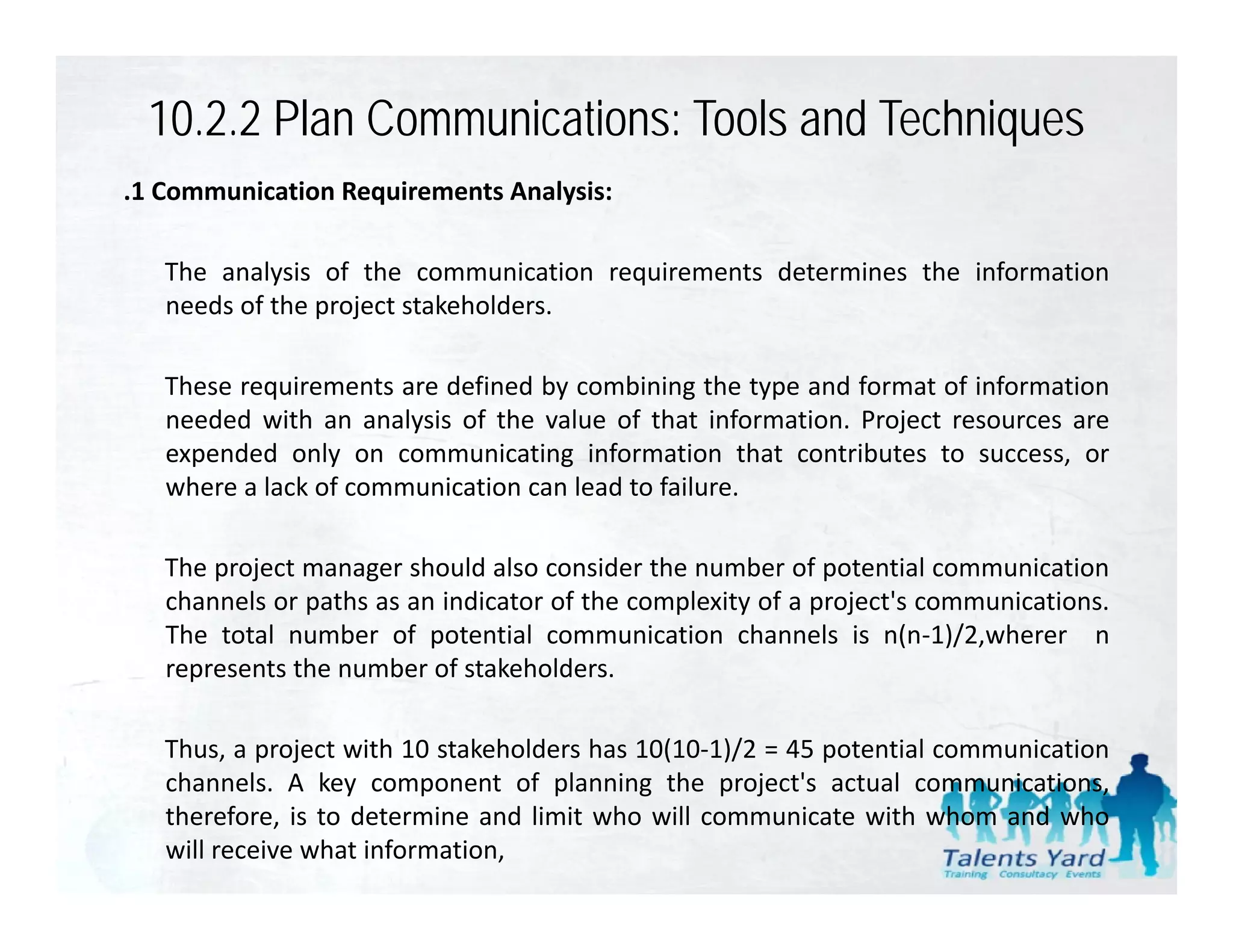 10.2.2 Plan Communications: Tools and Techniques
.1 Communication Requirements Analysis:

   The analysis of the communication requirements determines the information
   needs of the project stakeholders.
      d f h                k h ld

   These requirements are defined by combining the type and format of information
   needed with an analysis of the value of that information Project resources are
                                                  information.
   expended only on communicating information that contributes to success, or
   where a lack of communication can lead to failure.

   The project manager should also consider the number of potential communication
   channels or paths as an indicator of the complexity of a project's communications.
   The total number of potential communication channels is n(n‐1)/2,wherer n
   represents the number of stakeholders.

   Thus, a project with 10 stakeholders has 10(10‐1)/2 = 45 potential communication
   channels. A k component of planning th project's actual communications,
    h      l     key            t f l     i   the     j t'     t l         i ti
   therefore, is to determine and limit who will communicate with whom and who
   will receive what information,
 