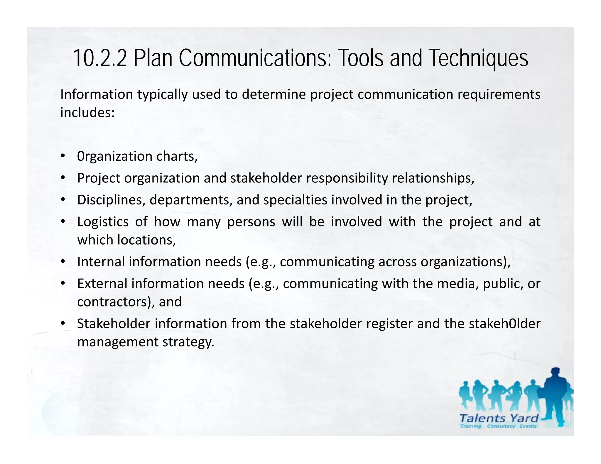 10.2.2 Plan Communications: Tools and Techniques
Information typically used to determine project communication requirements
includes:

• 0rganization charts,
• Project organization and stakeholder responsibility relationships,
• Disciplines, departments,
  Disciplines departments and specialties involved in the project
                                                            project,
• Logistics of how many persons will be involved with the project and at
  which locations,
• Internal information needs (e g communicating across organizations)
                              (e.g.,                       organizations),
• External information needs (e.g., communicating with the media, public, or
  contractors), and
• St k h ld i f
  Stakeholder information f
                       ti from th stakeholder register and th stakeh0lder
                                 the t k h ld        it      d the t k h0ld
  management strategy.
 