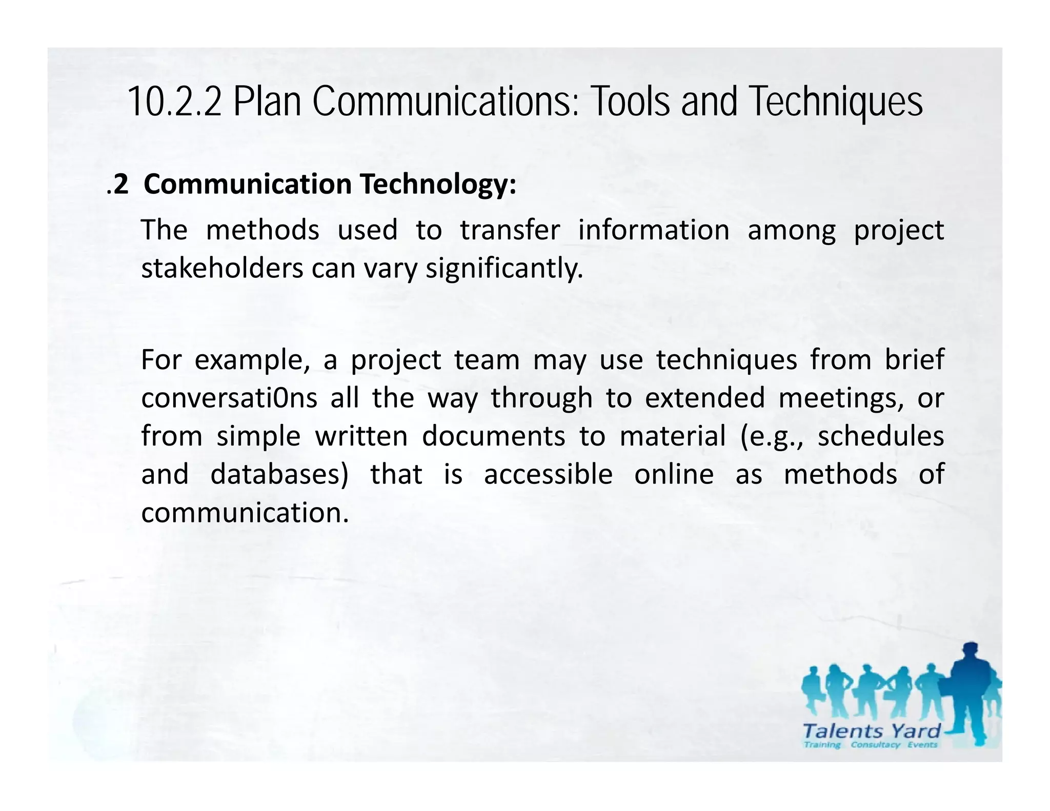 10.2.2 Plan Communications: Tools and Techniques
.2 Communication Technology:
   The methods used to transfer information among project
   stakeholders can vary significantly.

  For e ample a project team ma use techniq es from brief
      example,                 may se techniques
  conversati0ns all the way through to extended meetings, or
  from simple written documents to material (e.g., schedules
  and databases) that is accessible online as methods of
  communication.
 