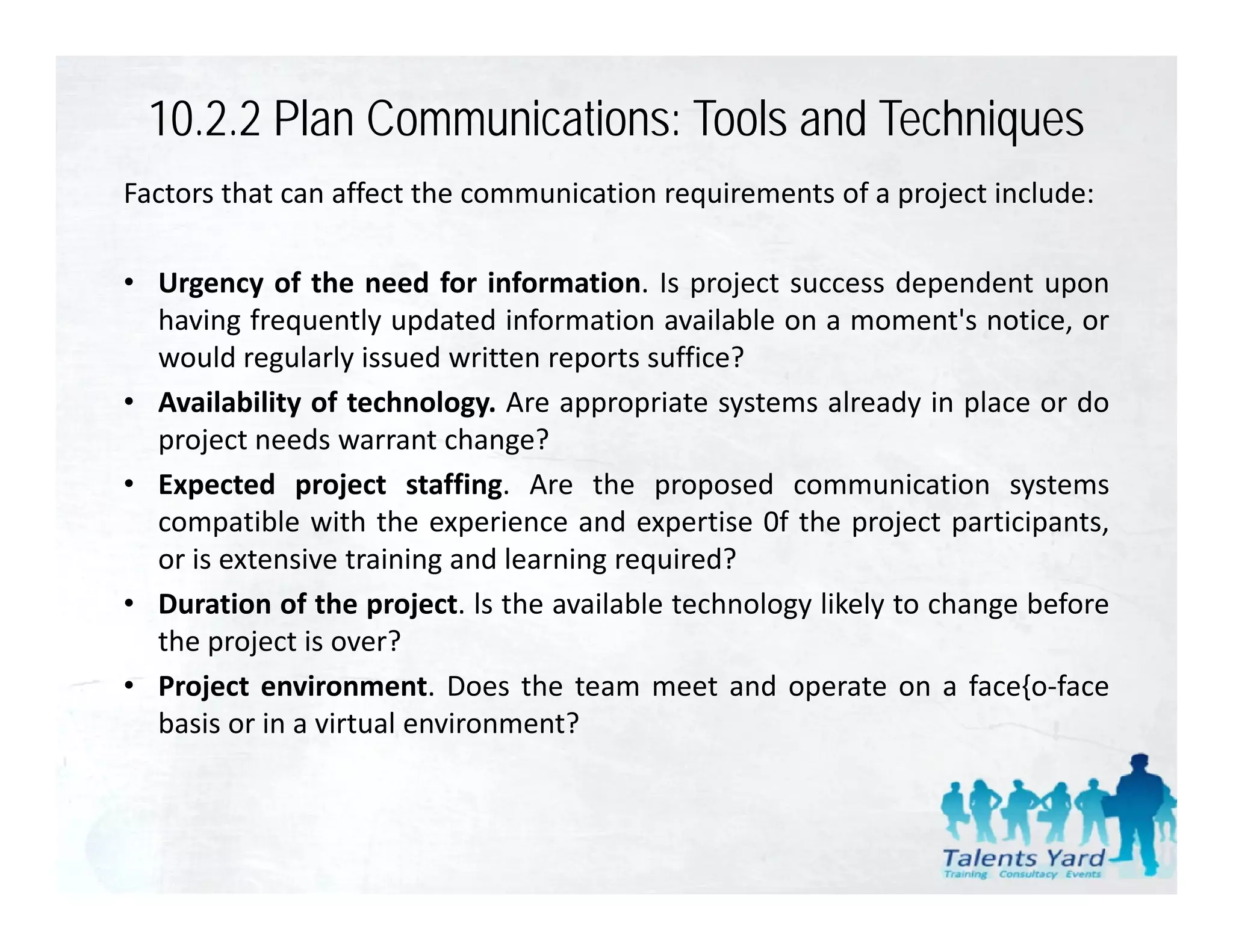 10.2.2 Plan Communications: Tools and Techniques
Factors that can affect the communication requirements of a project include:

• Urgency of the need for information. Is project success dependent upon
     g y                                      p j                p        p
  having frequently updated information available on a moment's notice, or
  would regularly issued written reports suffice?
• Availability of technology. Are appropriate systems already in place or do
             y              gy       pp p        y             y p
  project needs warrant change?
• Expected project staffing. Are the proposed communication systems
  compatible with the experience and expertise 0f the project participants,
       p                    p               p             p j      p    p    ,
  or is extensive training and learning required?
• Duration of the project. ls the available technology likely to change before
  the project is over?
       p j
• Project environment. Does the team meet and operate on a face{o‐face
  basis or in a virtual environment?
 