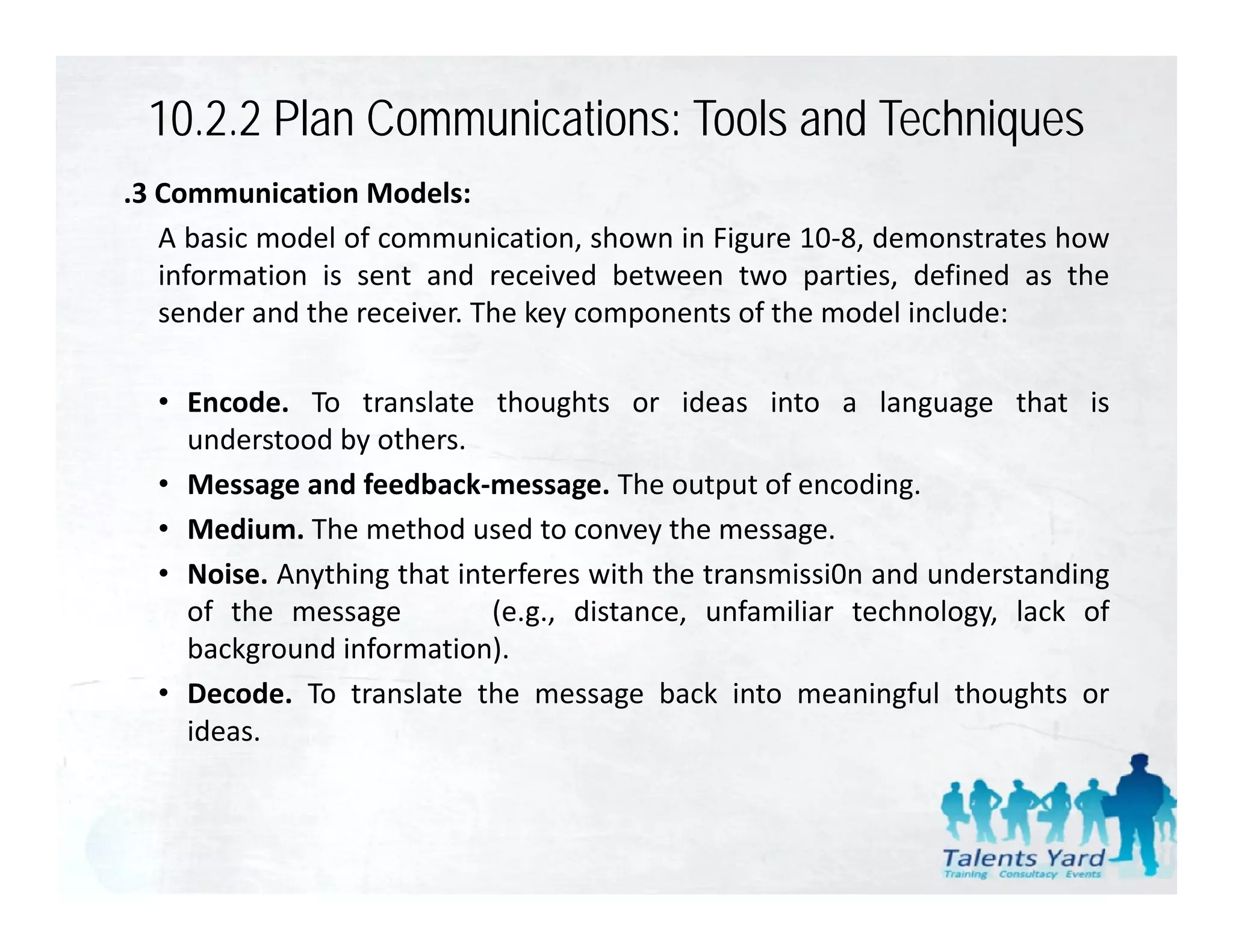 10.2.2 Plan Communications: Tools and Techniques
.3 Communication Models:
   A basic model of communication, shown in Figure 10‐8, demonstrates how
   information is sent and received between two parties, defined as the
   sender and the receiver. The key components of the model include:

  • Encode. To translate thoughts or ideas into a language that is
                                  g                          g g
    understood by others.
  • Message and feedback‐message. The output of encoding.
  • Medium. The method used to convey the message.
  • Noise. Anything that interferes with the transmissi0n and understanding
    of the message          (e.g., distance, unfamiliar technology, lack of
    background information).
  • Decode. To translate the message back into meaningful thoughts or
    ideas.
 