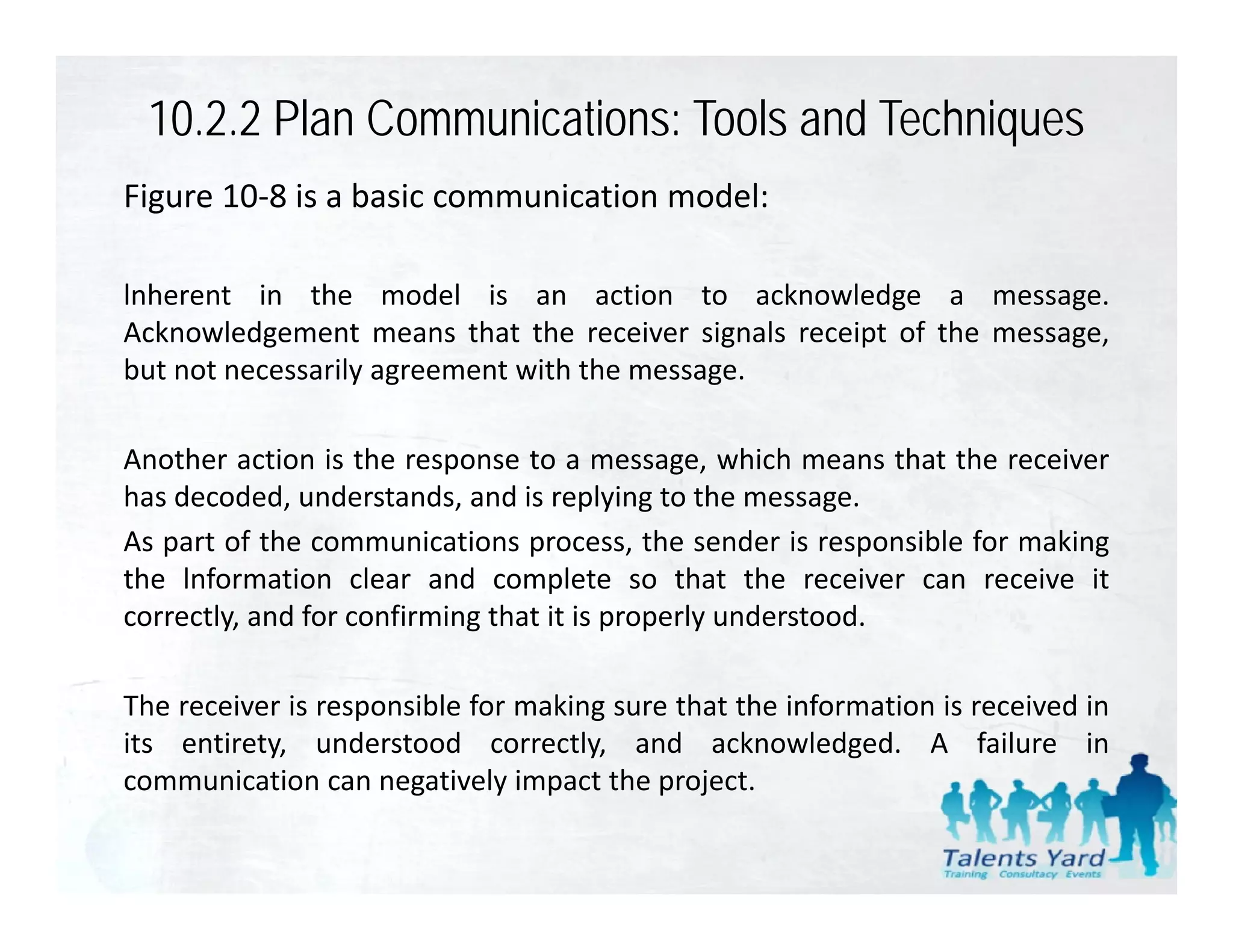 10.2.2 Plan Communications: Tools and Techniques
Figure 10‐8 is a basic communication model:

lnherent in the model is an action to acknowledge a message    message.
Acknowledgement means that the receiver signals receipt of the message,
but not necessarily agreement with the message.

Another action is the response to a message, which means that the receiver
has decoded, understands, and is replying to the message.
As
A part of th communications process, th sender i responsible f making
      t f the            i ti               the     d is      ibl for ki
the lnformation clear and complete so that the receiver can receive it
correctly, and for confirming that it is properly understood.

The receiver is responsible for making sure that the information is received in
its entirety, understood correctly, and acknowledged. A failure in
communication can negatively impact the project
                                          project.
 