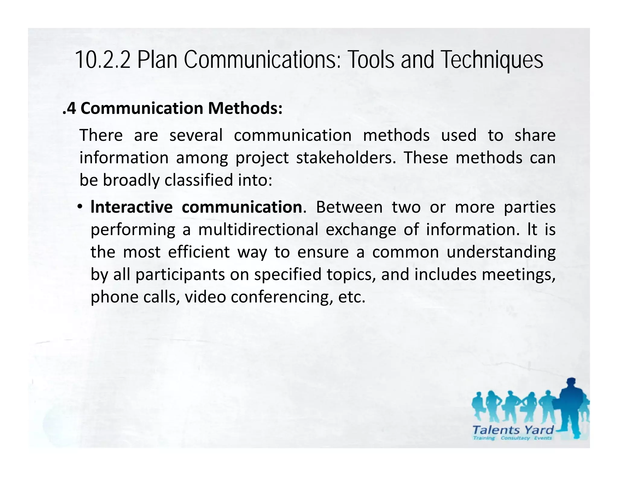 10.2.2 Plan Communications: Tools and Techniques
.4 Communication Methods:
   There are several communication methods used to share
   information among project stakeholders. These methods can
   be broadly classified into:
  • lnteractive communication Between two or more parties
                  communication.
     performing a multidirectional exchange of information. lt is
     the most efficient way to ensure a common understanding
     by ll
     b all participants on specified topics, and i l d meetings,
               i i             ifi d    i      d includes  i
     phone calls, video conferencing, etc.
 