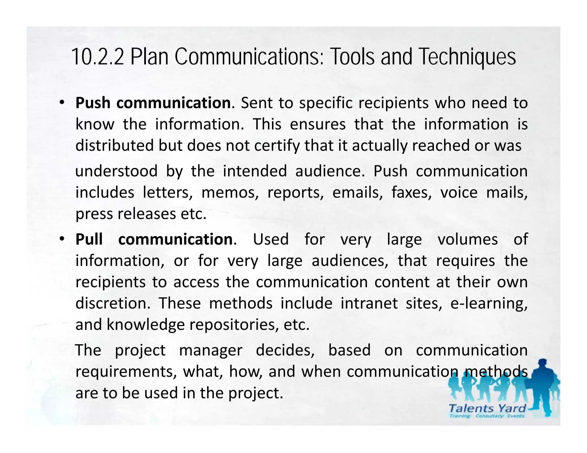 10.2.2 Plan Communications: Tools and Techniques
• Push communication. Sent to specific recipients who need to
  know the information. This ensures that the information is
  distributed but does not certify th t it actually reached or was
  di t ib t d b t d       t tif that         t ll       h d
  understood by the intended audience. Push communication
  includes letters, memos, reports, emails, faxes, voice mails,
                  ,         , p      ,         ,      ,            ,
  press releases etc.
• Pull communication. Used for very large volumes of
  information, or f very l
  i f      i        for      large audiences, that requires the
                                       di         h        i    h
  recipients to access the communication content at their own
  discretion. These methods include intranet sites, e‐learning,
  and knowledge repositories, etc.
  The project manager decides, based on communication
  requirements, what, how,
  requirements what how and when communication methods
  are to be used in the project.
 