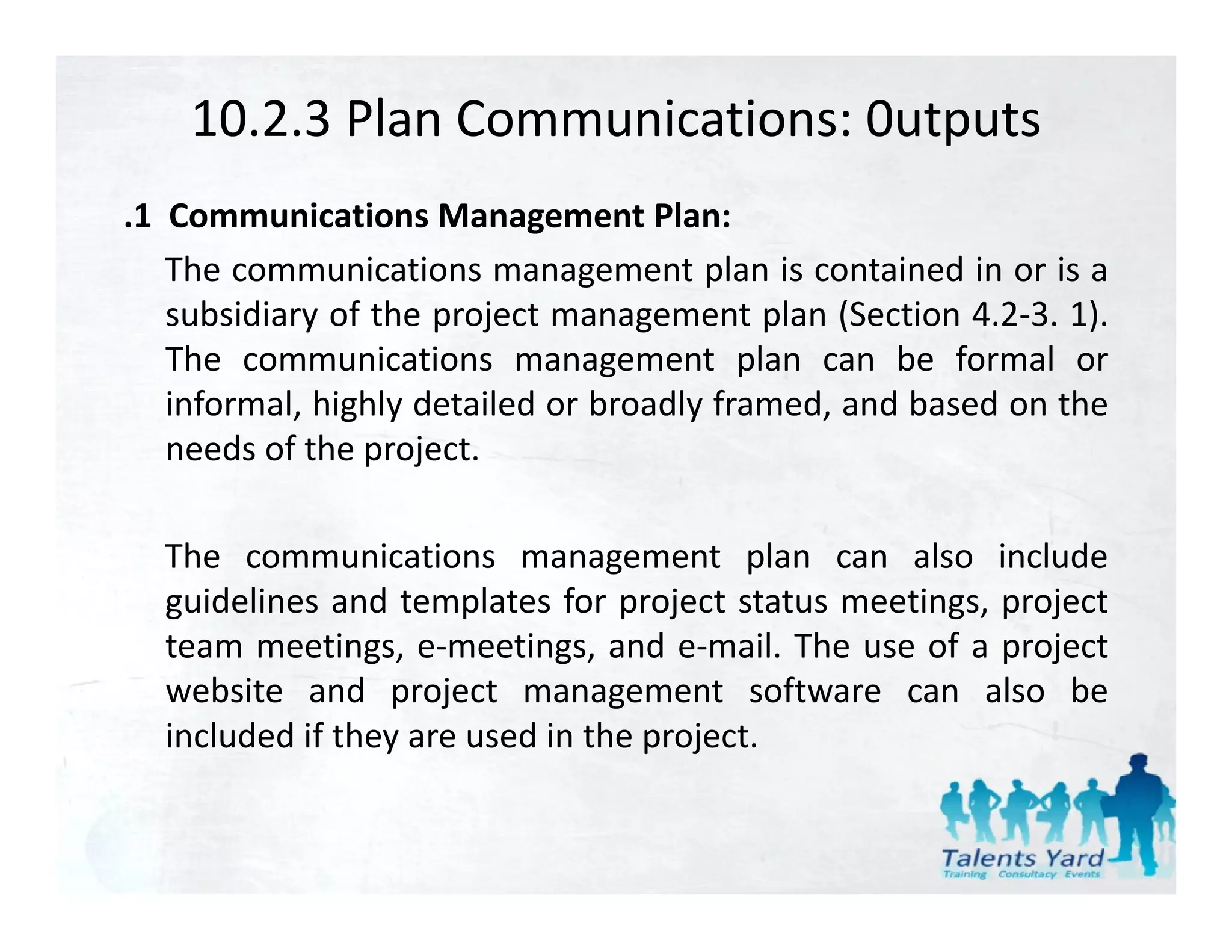 10.2.3 Plan Communications: 0utputs
.1 Communications Management Plan:
   The communications management plan is contained in or is a
   subsidiary of the project management plan (Section 4.2‐3. 1).
   The communications management plan can be formal or
   informal, highly detailed or broadly framed, and based on the
           , g y                      y       ,
   needs of the project.

  The communications management plan can also include
  guidelines and templates for project status meetings, project
  team meetings, e‐meetings, and e‐mail. The use of a project
                    e meetings,      e mail.
  website and project management software can also be
  included if they are used in the project.
 