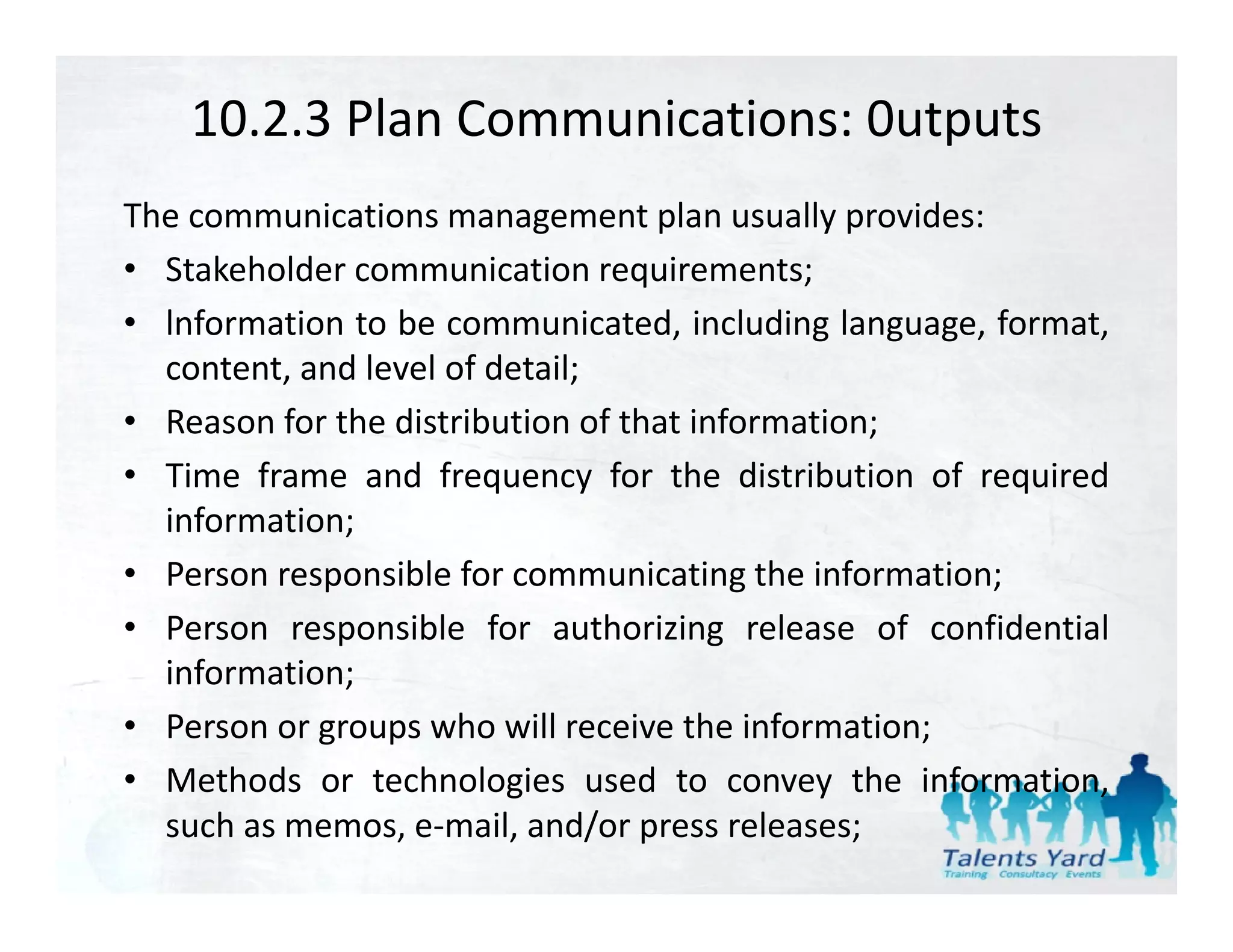 10.2.3 Plan Communications: 0utputs
The communications management plan usually provides:
• Stakeholder communication requirements;
• lnformation to be communicated, including language, format,
  content, and level of detail;
• Reason for the distrib tion of that information
                 distribution         information;
• Time frame and frequency for the distribution of required
  information;;
• Person responsible for communicating the information;
• Person responsible for authorizing release of confidential
  information;
• Person or groups who will receive the information;
• Methods or technologies used to convey the information
                                                   information,
  such as memos, e‐mail, and/or press releases;
 