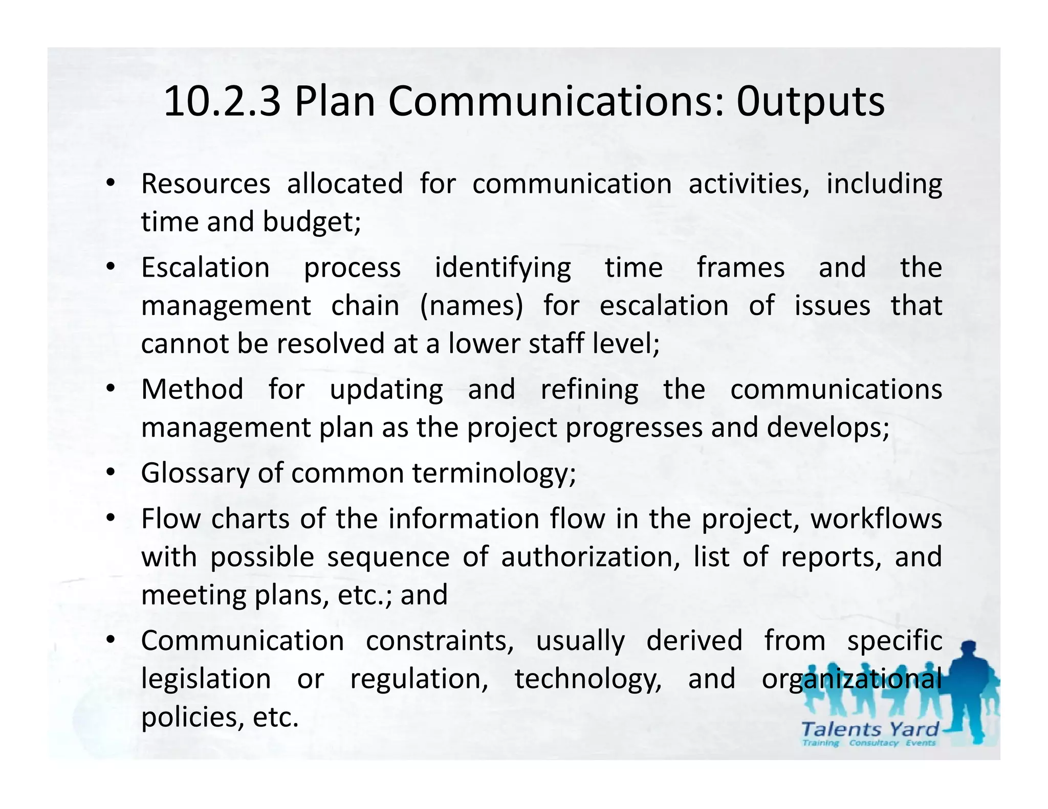 10.2.3 Plan Communications: 0utputs
• Resources allocated for communication activities, including
  time and budget;
• Escalation process identifying time frames and the
  management chain (names) for escalation of issues that
  cannot be resolved at a lower staff level;
                                           ;
• Method for updating and refining the communications
  management plan as the project progresses and develops;
• Glossary of common terminology;
• Flow charts of the information flow in the project, workflows
  with possible sequence of authorization list of reports and
                             authorization,        reports,
  meeting plans, etc.; and
• Communication constraints, usually derived from specific
  legislation or regulation, technology, and organizational
  policies, etc.
 