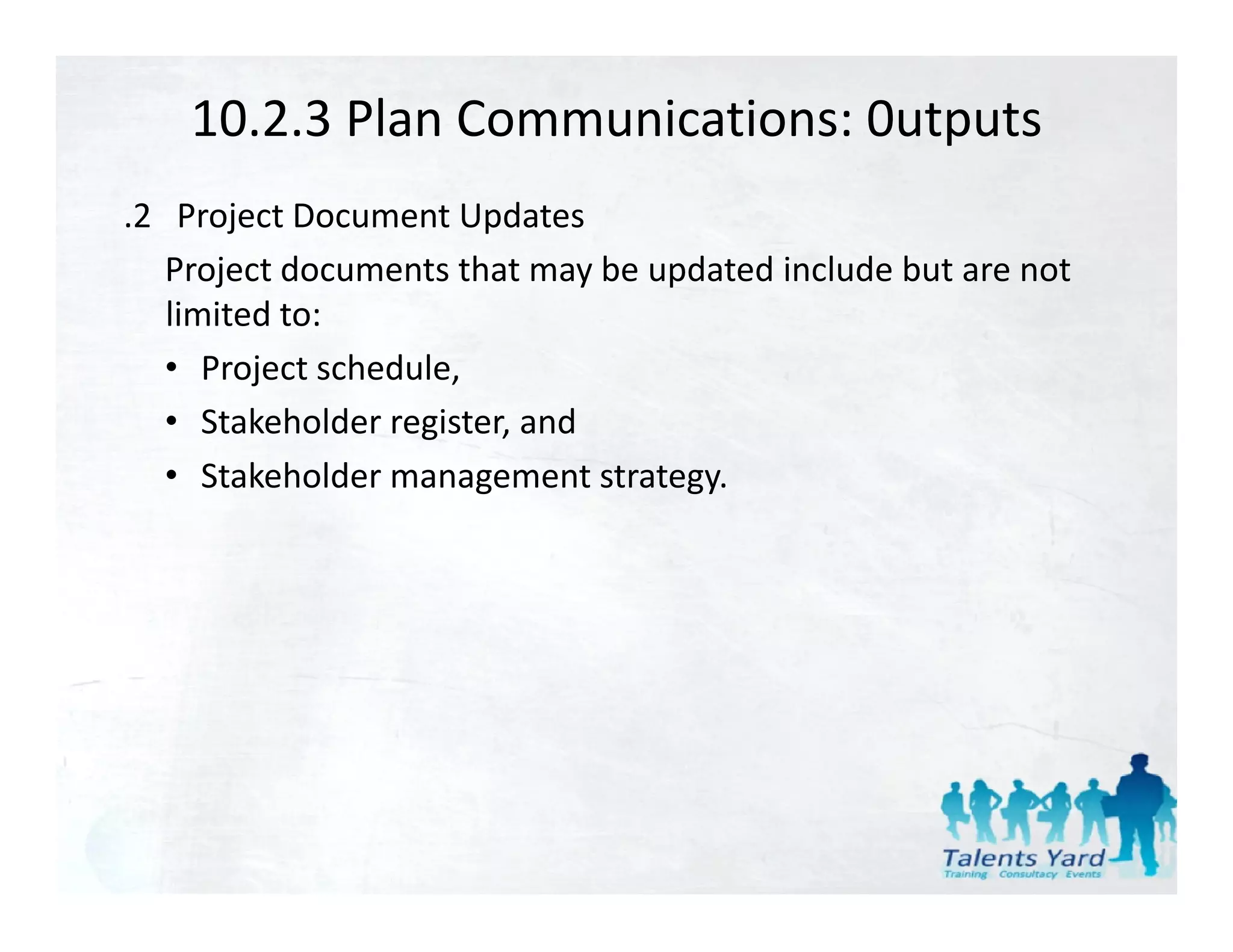 10.2.3 Plan Communications: 0utputs
.2   Project Document Updates
    Project documents that may be updated include but are not 
    limited to:
    • Project schedule,
    • Stakeholder register and
       Stakeholder register, and
    • Stakeholder management strategy.
 