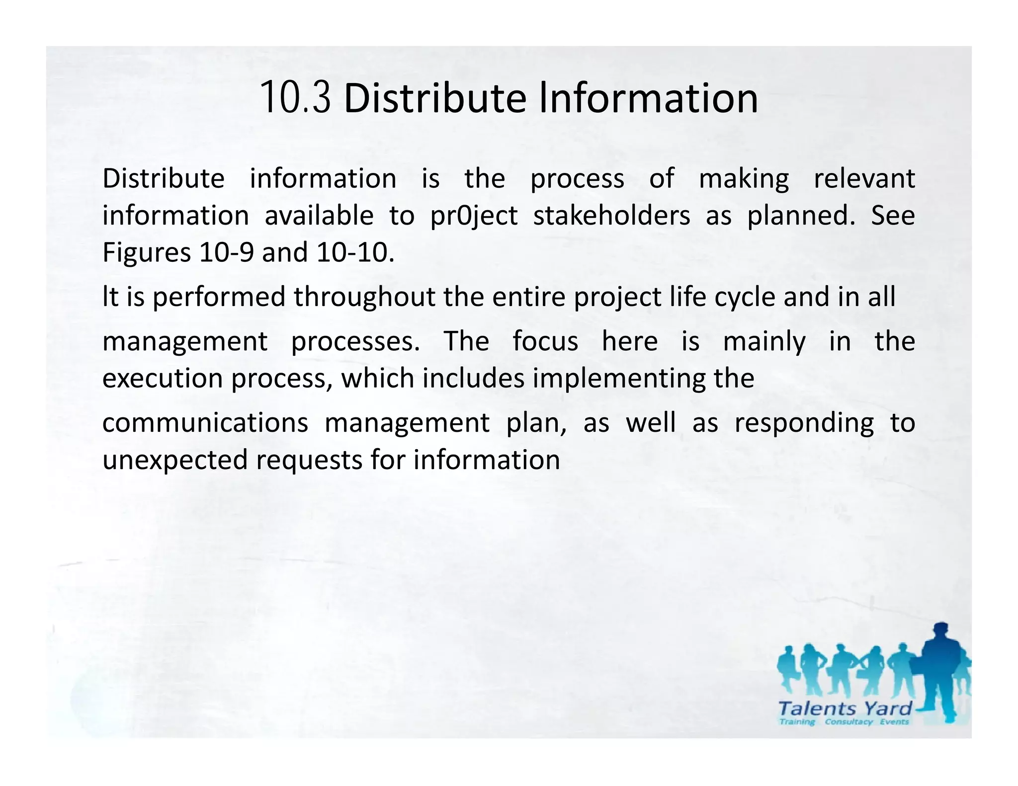 10.3 Distribute lnformation
Distribute information is the process of making relevant
information available to pr0ject stakeholders as planned. See
Figures 10 9 and 10 10
Fi       10‐9 d 10‐10.
lt is performed throughout the entire project life cycle and in all
management processes The focus here is mainly in the
                processes.
execution process, which includes implementing the
communications management plan, as well as responding to
unexpected requests for information
 