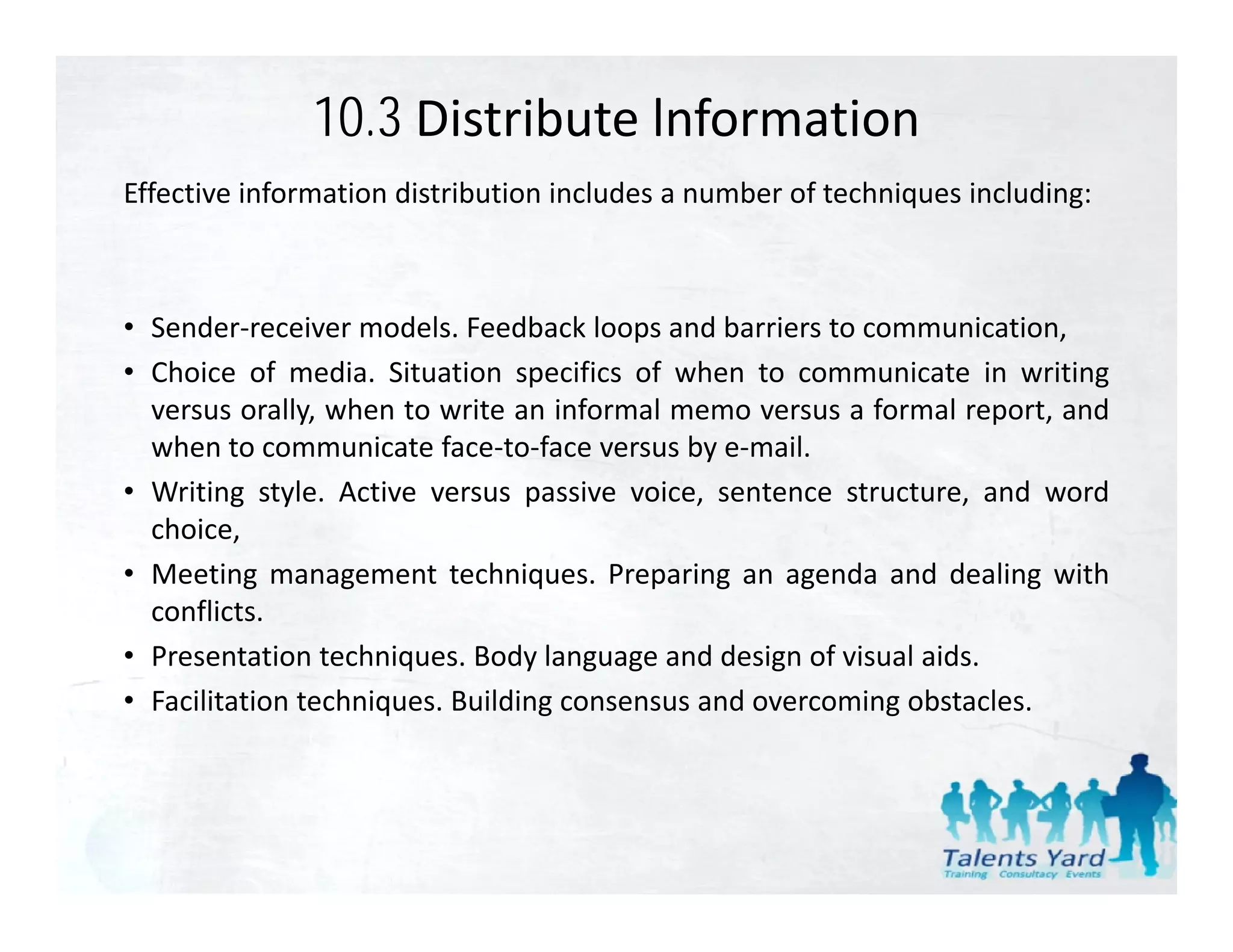 10.3 Distribute lnformation
Effective information distribution includes a number of techniques including:



• Sender‐receiver models. Feedback loops and barriers to communication,
• Choice of media. Situation specifics of when to communicate in writing
  versus orally when to write an informal memo versus a formal report and
          orally,                                                report,
  when to communicate face‐to‐face versus by e‐mail.
• Writing style. Active versus passive voice, sentence structure, and word
  choice,
• Meeting management techniques. Preparing an agenda and dealing with
  conflicts.
• Presentation techniques Body language and design of visual aids
                  techniques.                                 aids.
• Facilitation techniques. Building consensus and overcoming obstacles.
 