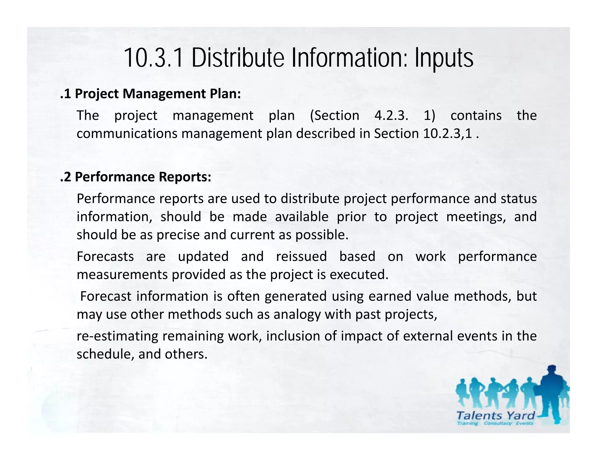 10.3.1 Distribute Information: lnputs
.1 Project Management Plan:
   The project management plan (Section 4.2.3. 1) contains the
   communications management plan described in Section 10.2.3,1 .

.2 Performance Reports:
   Performance reports are used to distribute project performance and status
   information, should be made available prior to project meetings, and
   should be as precise and current as possible.
   Forecasts are updated and reissued based on work performance
   measurements provided as the project is executed.
    Forecast information is often generated using earned value methods, but
   may use other methods such as analogy with past projects,
   re‐estimating remaining work, inclusion of impact of external events in the
   schedule, and others.
 