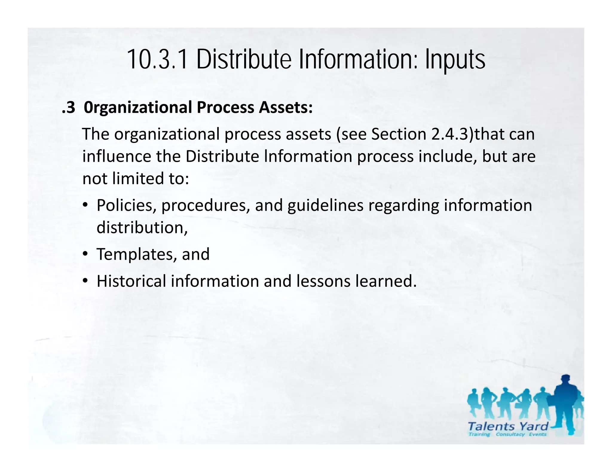 10.3.1 Distribute Information: lnputs
.3  0rganizational Process Assets:
    The organizational process assets (see Section 2.4.3)that can 
    influence the Distribute lnformation process include, but are 
    not limited to:
    • Policies procedures and guidelines regarding information
      Policies, procedures, and guidelines regarding information 
      distribution,
    • Templates, and
    • Historical information and lessons learned.
 