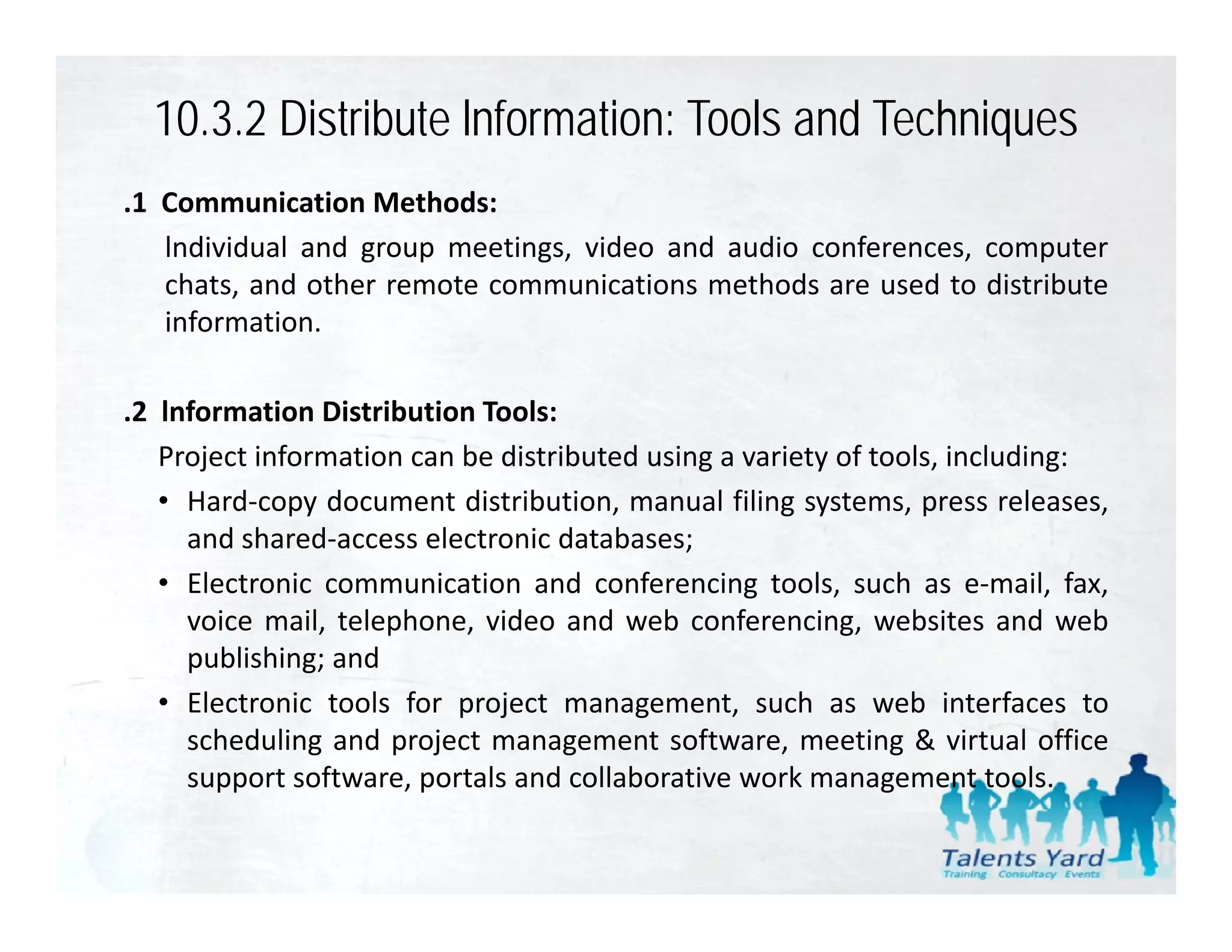 10.3.2 Distribute lnformation: Tools and Techniques
.1 Communication Methods:
   lndividual and group meetings, video and audio conferences, computer
   chats, and other remote communications methods are used to distribute
         ,
   information.

.2 lnformation Distribution Tools:
 2
   Project information can be distributed using a variety of tools, including:
   • Hard‐copy document distribution, manual filing systems, press releases,
     and shared access electronic databases;
         shared‐access
   • Electronic communication and conferencing tools, such as e‐mail, fax,
     voice mail, telephone, video and web conferencing, websites and web
     publishing; and
   • Electronic tools for project management, such as web interfaces to
     scheduling and project management software, meeting & virtual office
     support software portals and collaborative work management tools
              software,                                                tools.
 