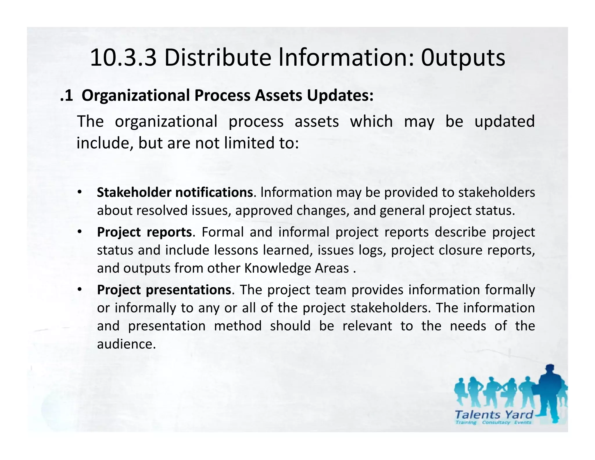 10.3.3 Distribute lnformation: 0utputs
.1 Organizational Process Assets Updates:
  The organizational process assets which may be updated
  include,
  include but are not limited to:

  • Stakeholder notifications. lnformation may be provided to stakeholders
    about resolved issues, approved changes, and general project status.
  • Project reports. Formal and informal project reports describe project
    status and include lessons learned, issues logs, project closure reports,
    and outputs from other Knowledge Areas .
  • Project presentations. The project team provides information formally
    or informally to any or all of the project stakeholders. The information
    and presentation method should be relevant to the needs of the
    audience.
 