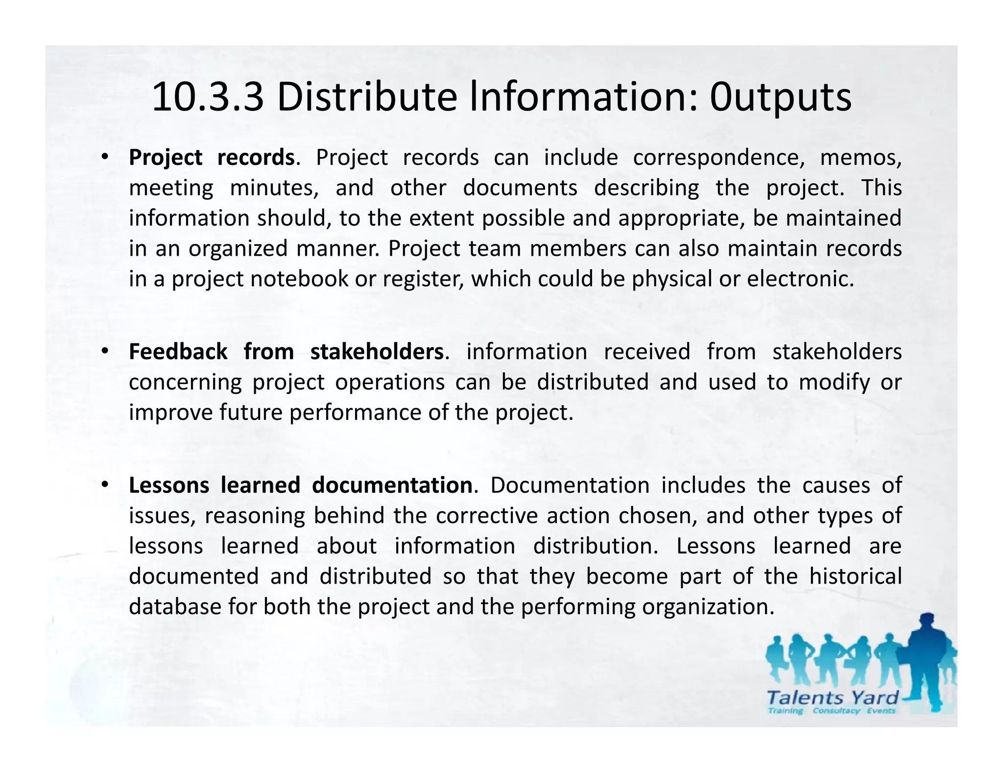 10.3.3 Distribute lnformation: 0utputs
• Project records. Project records can include correspondence, memos,
  meeting minutes, and other documents describing the project. This
  information should, to the extent possible and appropriate, be maintained
  in
  i an organized manner. P j
               i d          Project team members can also maintain records
                                               b          l      i i        d
  in a project notebook or register, which could be physical or electronic.

• Feedback from stakeholders. information received from stakeholders
  concerning project operations can be distributed and used to modify or
  improve future performance of the project.

• Lessons learned documentation. Documentation includes the causes of
  issues, reasoning behind the corrective action chosen, and other types of
  lessons learned about information distribution. Lessons learned are
  documented and distributed so that they become part of the historical
  database for both the project and the performing organization.
 