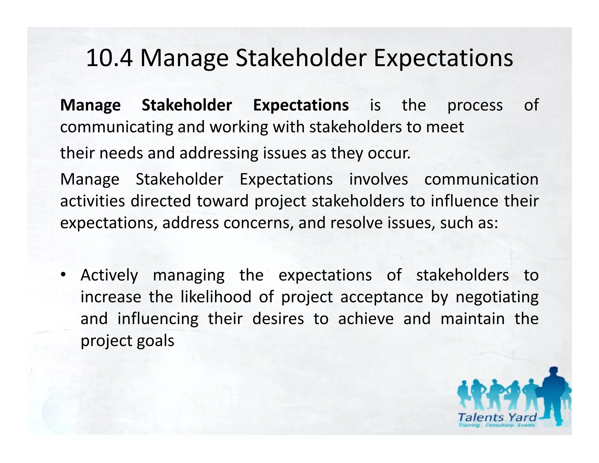 10.4 Manage Stakeholder Expectations
Manage Stakeholder Expectations is the process of
communicating and working with stakeholders to meet
their needs and addressing issues as they occur.
Manage Stakeholder Expectations involves communication
activities directed toward project stakeholders to influence their
expectations, address concerns, and resolve issues, such as:

• Actively managing the expectations of stakeholders to
  increase the likelihood of project acceptance by negotiating
  and influencing their desires to achieve and maintain the
  project goals
 