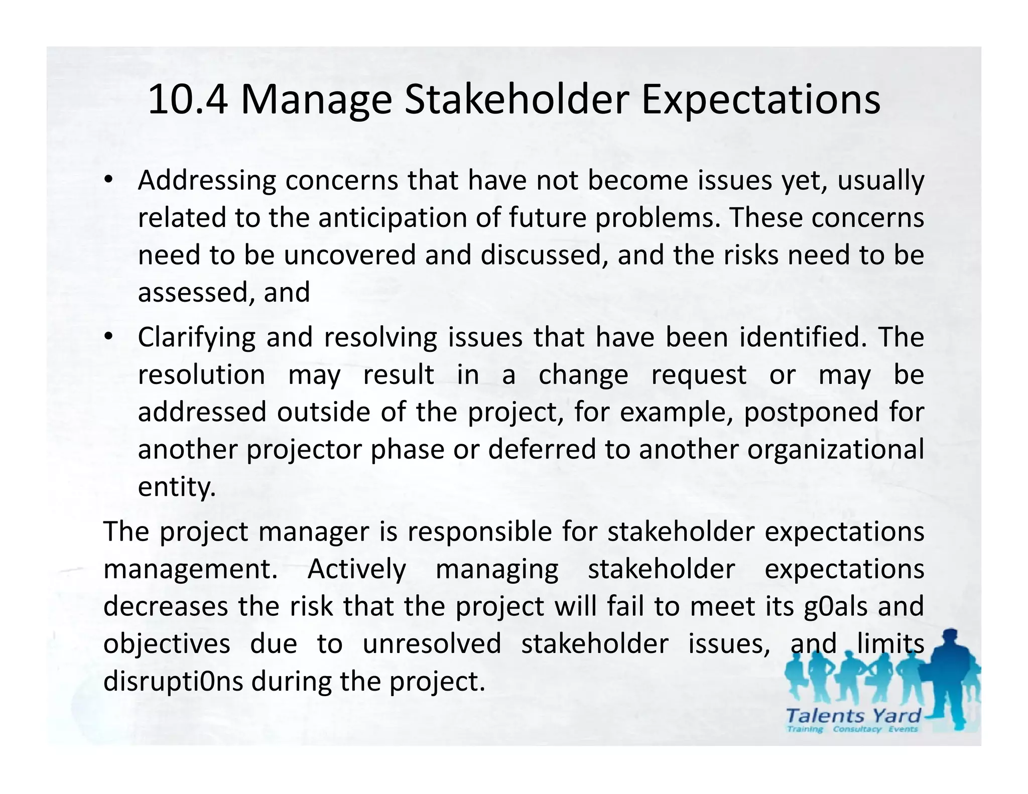 10.4 Manage Stakeholder Expectations
• Addressing concerns that have not become issues yet, usually
   related to the anticipation of future problems. These concerns
   need t b uncovered and di
       d to be           d d discussed, and th risks need t b
                                        d    d the i k      d to be
   assessed, and
• Clarifying and resolving issues that have been identified. The
         y g               g
   resolution may result in a change request or may be
   addressed outside of the project, for example, postponed for
   another projector phase or deferred to another organizational
   entity.
The project manager is responsible for stakeholder expectations
management. Actively managing stakeholder expectations
decreases the risk that the project will fail to meet its g0als and
objectives due to unresolved stakeholder issues and limits
                                                 issues,
disrupti0ns during the project.
 