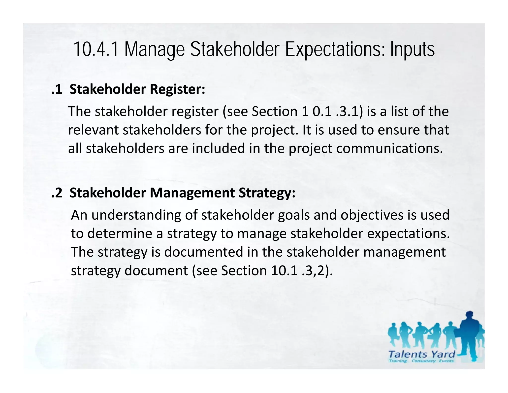 10.4.1 Manage Stakeholder Expectations: lnputs
.1  Stakeholder Register:
    The stakeholder register (see Section 1 0.1 .3.1) is a list of the 
    relevant stakeholders for the project. It is used to ensure that 
    all stakeholders are included in the project communications.

.2  Stakeholder Management Strategy:
    An understanding of stakeholder goals and objectives is used 
                     g              g           j
    to determine a strategy to manage stakeholder expectations. 
    The strategy is documented in the stakeholder management 
    strategy document (see Section 10.1 .3,2).
    strategy document (see Section 10 1 3 2)
 