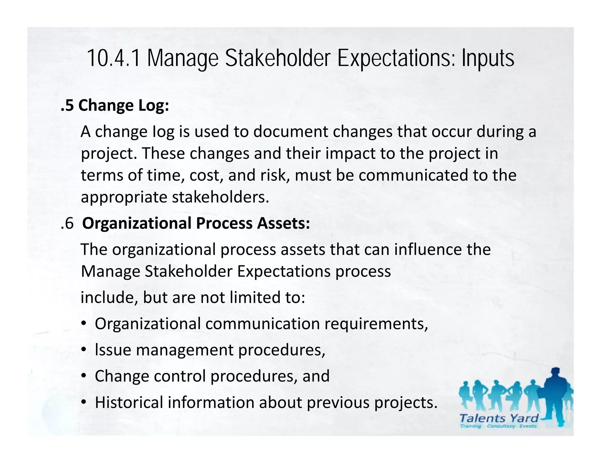10.4.1 Manage Stakeholder Expectations: lnputs
.5 Change Log:
    A change Iog is used to document changes that occur during a 
    project. These changes and their impact to the project in 
    terms of time, cost, and risk, must be communicated to the 
    appropriate stakeholders.
      pp p
.6  Organizational Process Assets:
    The organizational process assets that can influence the 
    Manage Stakeholder Expectations process
    include, but are not limited to:
    • OOrganizational communication requirements,
            i ti     l         i ti        i      t
    • lssue management procedures,
    • Change control procedures and
       Change control procedures, and
    • Historical information about previous projects.
 