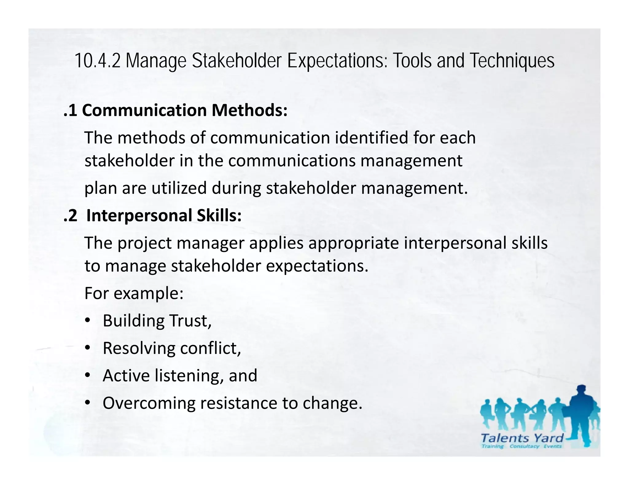 10.4.2 Manage Stakeholder Expectations: Tools and Techniques

.1 Communication Methods:
    The methods of communication identified for each 
    stakeholder in the communications management
    plan are utilized during stakeholder management.
.2  Interpersonal Skills:
 2 Interpersonal Skills
    The project manager applies appropriate interpersonal skills 
    to manage stakeholder expectations.
            g                  p
    For example:
    • Building Trust,
    • Resolving conflict,
    • Active listening, and
    • Overcoming resistance to change.
                                  h
 