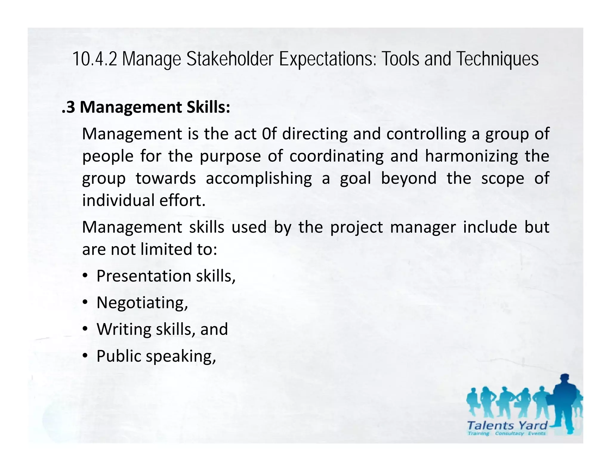 10.4.2 Manage Stakeholder Expectations: Tools and Techniques

.3 Management Skills:
   Management is the act 0f directing and controlling a group of
   people for the purpose of coordinating and harmonizing the
   group towards accomplishing a goal beyond the scope of
   individual effort.
   Management skills used by the project manager include but
   are not limited to:
   • Presentation skills,
   • Negotiating,
   • W iti skills, and
     Writing kill      d
   • Public speaking,
 