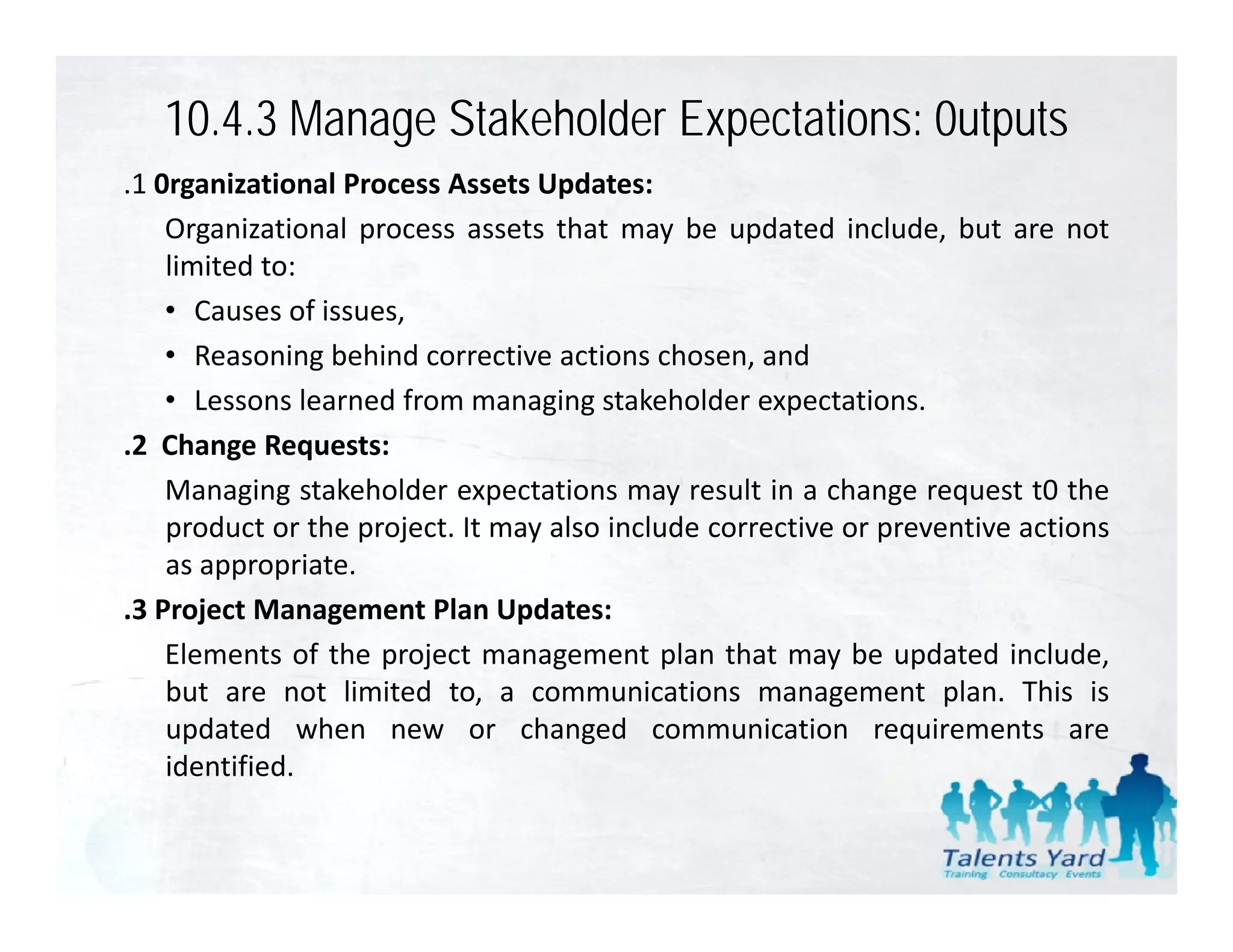 10.4.3 Manage Stakeholder Expectations: 0utputs
.1 0
 1 0rganizational P
         i ti    l Process A t U d t
                           Assets Updates:
    Organizational process assets that may be updated include, but are not
    limited to:
    • Causes of issues,
    • Reasoning behind corrective actions chosen, and
    • Lessons learned from managing stakeholder expectations.
.2 Change Requests:
    Managing stakeholder expectations may result in a change request t0 the
    product or the project. It may also include corrective or preventive actions
    as appropriate.
.3 Project Management Plan Updates:
    Elements of the project management plan that may be updated include include,
    but are not limited to, a communications management plan. This is
    updated when new or changed communication requirements are
    identified.
 