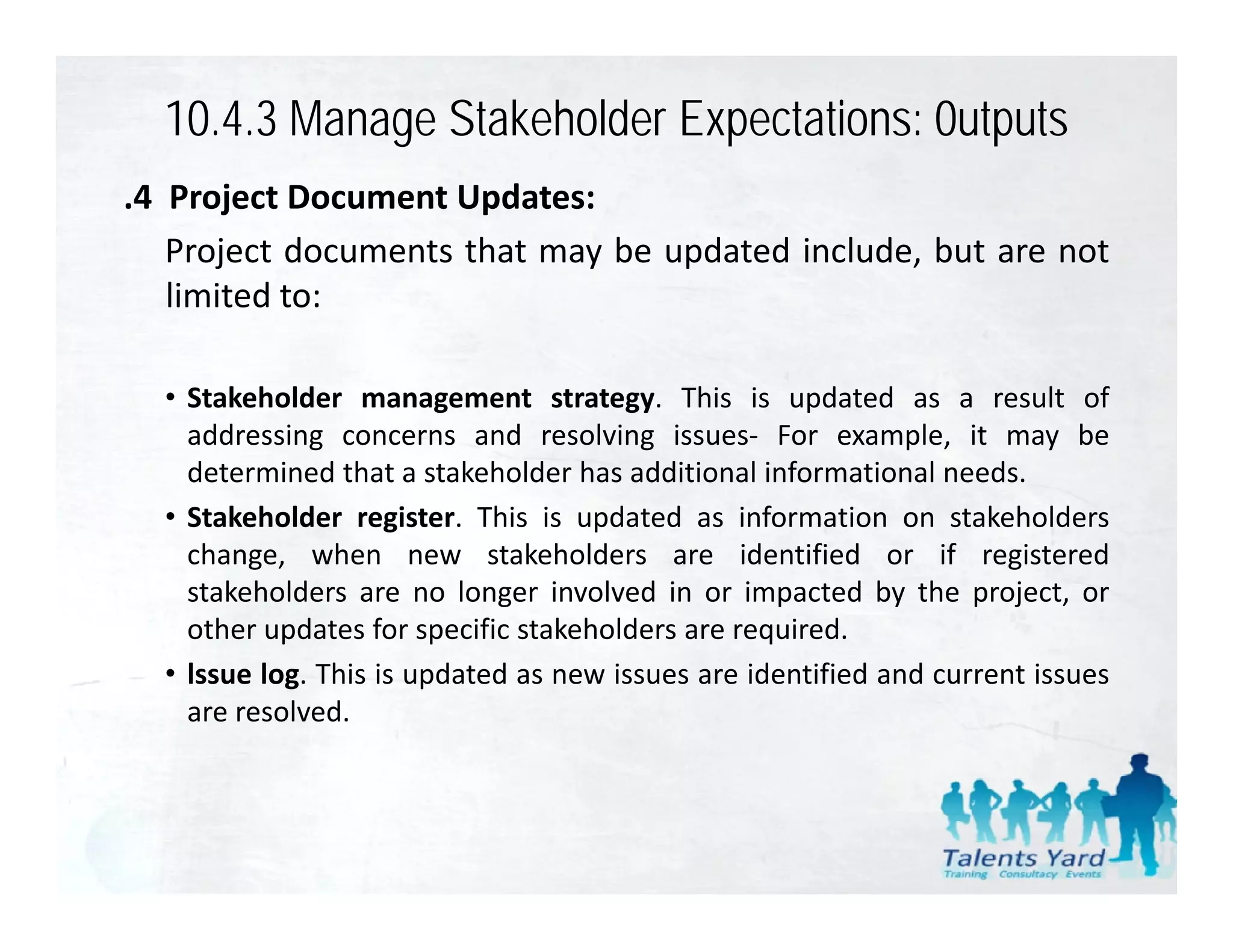 10.4.3 Manage Stakeholder Expectations: 0utputs
.4 Project Document Updates:
   Project documents that may be updated include, but are not
   limited to:

  • Stakeholder management strategy. This is updated as a result of
    addressing concerns and resolving issues‐ For example, it may be
    determined that a stakeholder has additional informational needs.
  • Stakeholder register. This is updated as information on stakeholders
    change, when new stakeholders are identified or if registered
    stakeholders are no longer involved in or impacted by the project, or
    other updates for specific stakeholders are required.
  • lssue log. This is updated as new issues are identified and current issues
    are resolved.
 