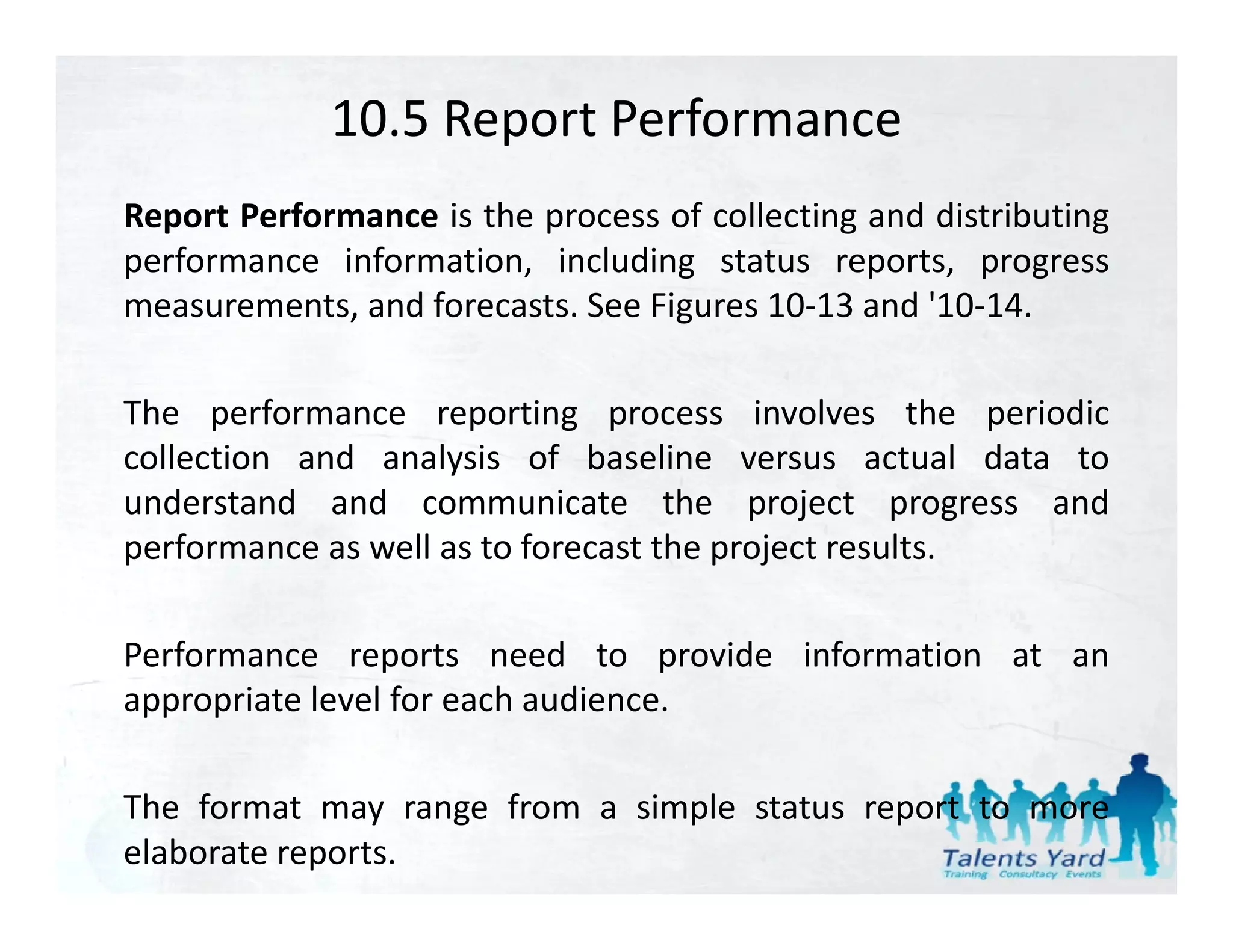 10.5 Report Performance
Report Performance is the process of collecting and distributing
performance information, including status reports, progress
measurements, and f
            t   d forecasts. S Fi
                          t See Figures 10 13 and '10 14
                                         10‐13 d '10‐14.

The performance reporting process involves the periodic
collection and analysis of baseline versus actual data to
understand and communicate the project progress and
performance as well as to f
    f            ll       forecast the project results.
                                    h     j        l

Performance reports need to provide information at an
appropriate level for each audience.

The format may range from a simple status report to more
elaborate reports.
 