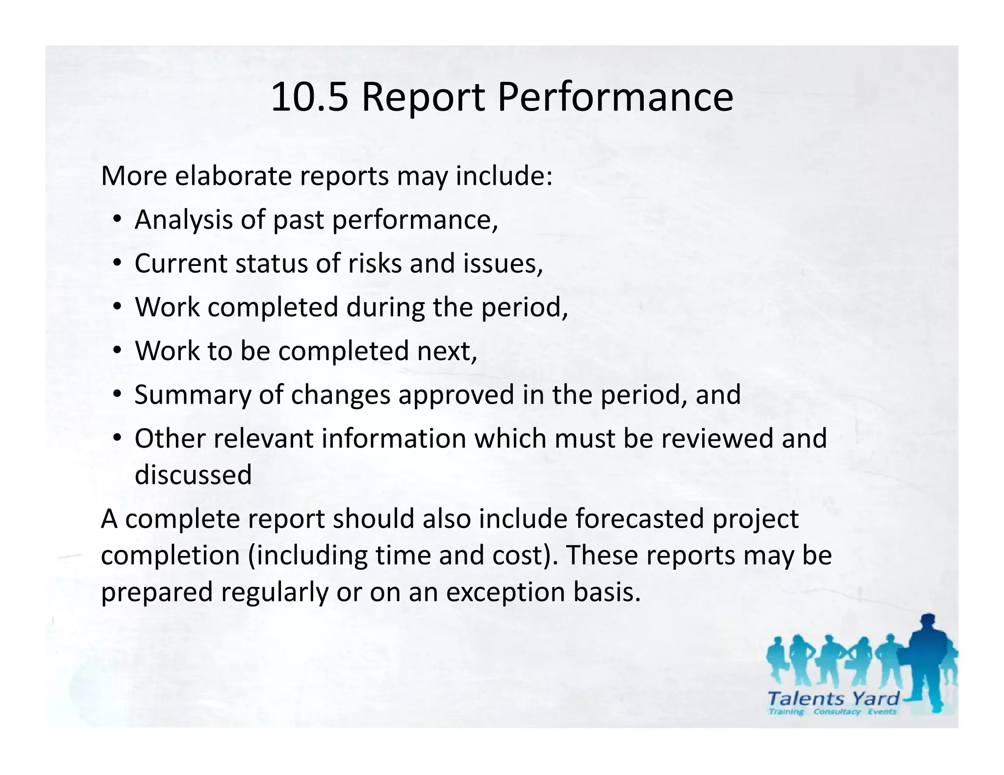 10.5 Report Performance
More elaborate reports may include:
 • Analysis of past performance,
 • Current status of risks and issues,
 • Work completed during the period,
 • Work to be completed next,
 • Summary of changes approved in the period, and
 • Other relevant information which must be reviewed and
   Other relevant information which must be reviewed and 
   discussed
A complete report should also include forecasted project 
completion (including time and cost). These reports may be 
prepared regularly or on an exception basis.
 