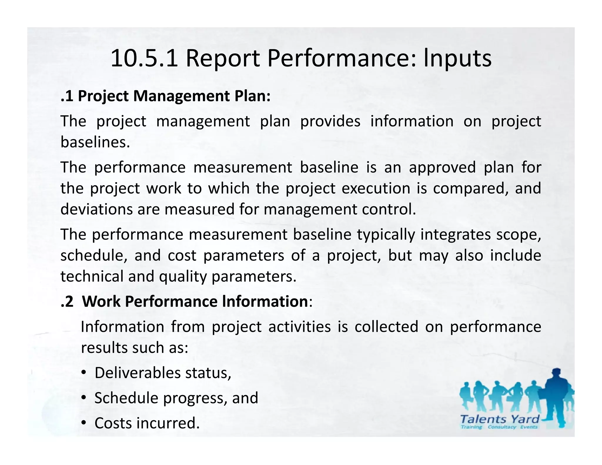 10.5.1 Report Performance: lnputs
.1 Project Management Plan:
The project management plan provides information on project
baselines.
baselines
The performance measurement baseline is an approved plan for
the project work to which the project execution is compared, and
deviations are measured f management control.
d                       d for                      l
The performance measurement baseline typically integrates scope,
schedule, and cost parameters of a project, but may also include
         ,           p                p j ,            y
technical and quality parameters.
.2 Work Performance lnformation:
   Information f
     f          from project activities is collected on performance
                                             ll    d       f
   results such as:
                        ,
   • Deliverables status,
   • Schedule progress, and
   • Costs incurred.
 