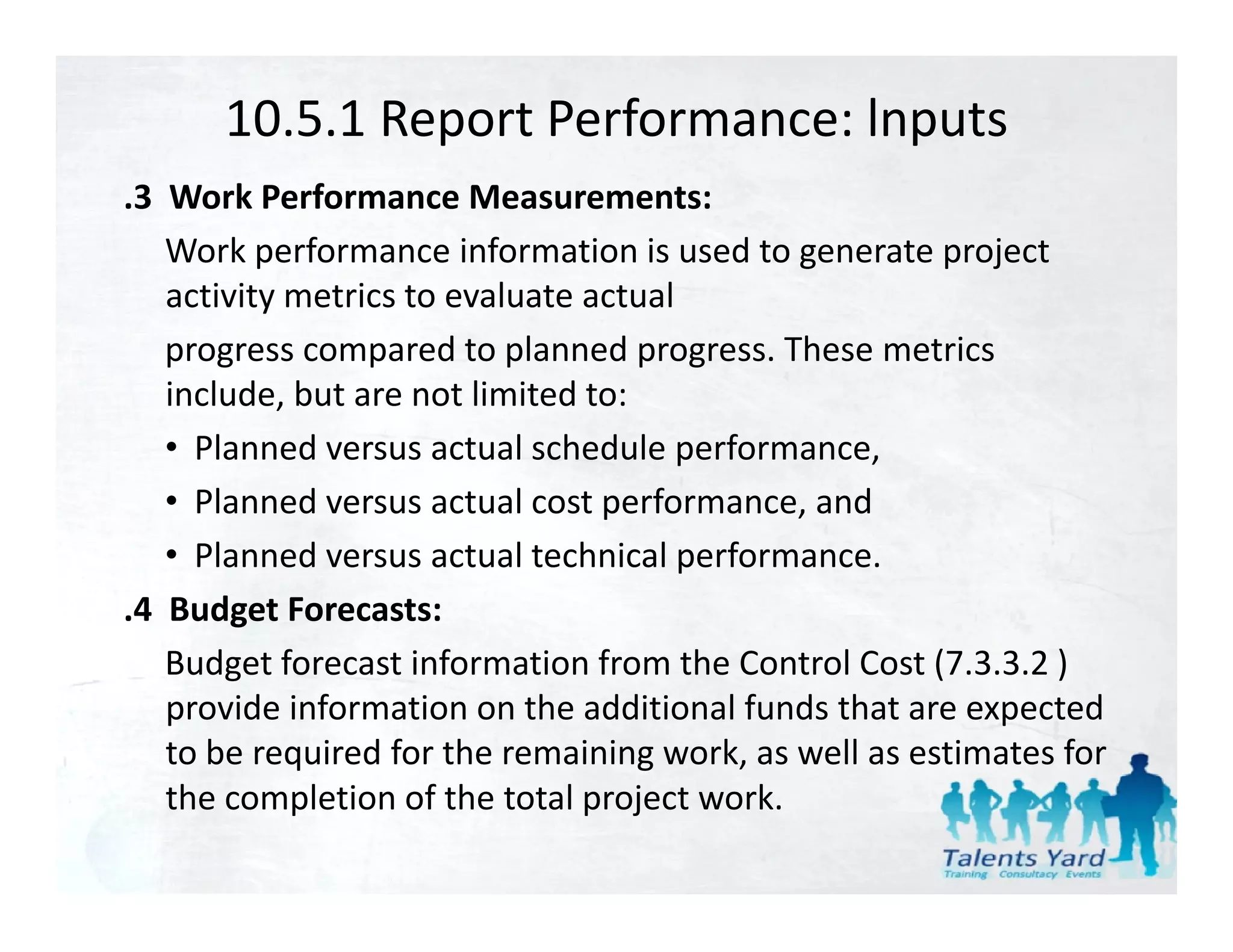 10.5.1 Report Performance: lnputs
.3  Work Performance Measurements:
    Work performance information is used to generate project 
    activity metrics to evaluate actual
    activity metrics to evaluate actual
    progress compared to planned progress. These metrics 
    include, but are not limited to:
    • Planned versus actual schedule performance,
    • Planned versus actual cost performance, and
    • Planned versus actual technical performance.
.4  Budget Forecasts:
    Budget forecast information from the Control Cost (7.3.3.2 ) 
    B d tf          ti f     ti f       th C t l C t (7 3 3 2 )
    provide information on the additional funds that are expected 
    to be required for the remaining work, as well as estimates for 
    the completion of the total project work.
 