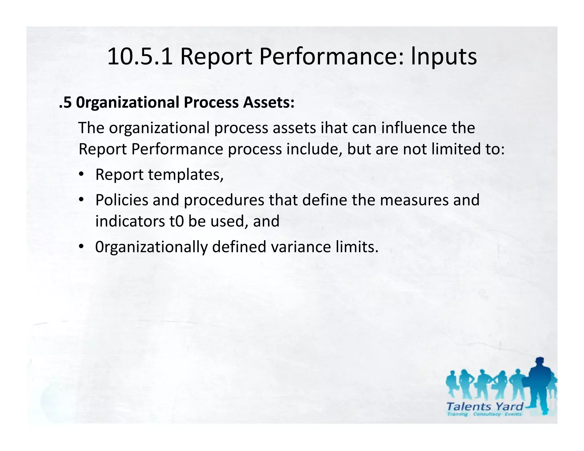 10.5.1 Report Performance: lnputs
.5 0rganizational Process Assets:
   The organizational process assets ihat can influence the 
   Report Performance process include, but are not limited to:
   • Report templates,
   • Policies and proced res that define the meas res and
      Policies and procedures that define the measures and 
      indicators t0 be used, and
   • 0rganizationally defined variance limits.
        g            y
 