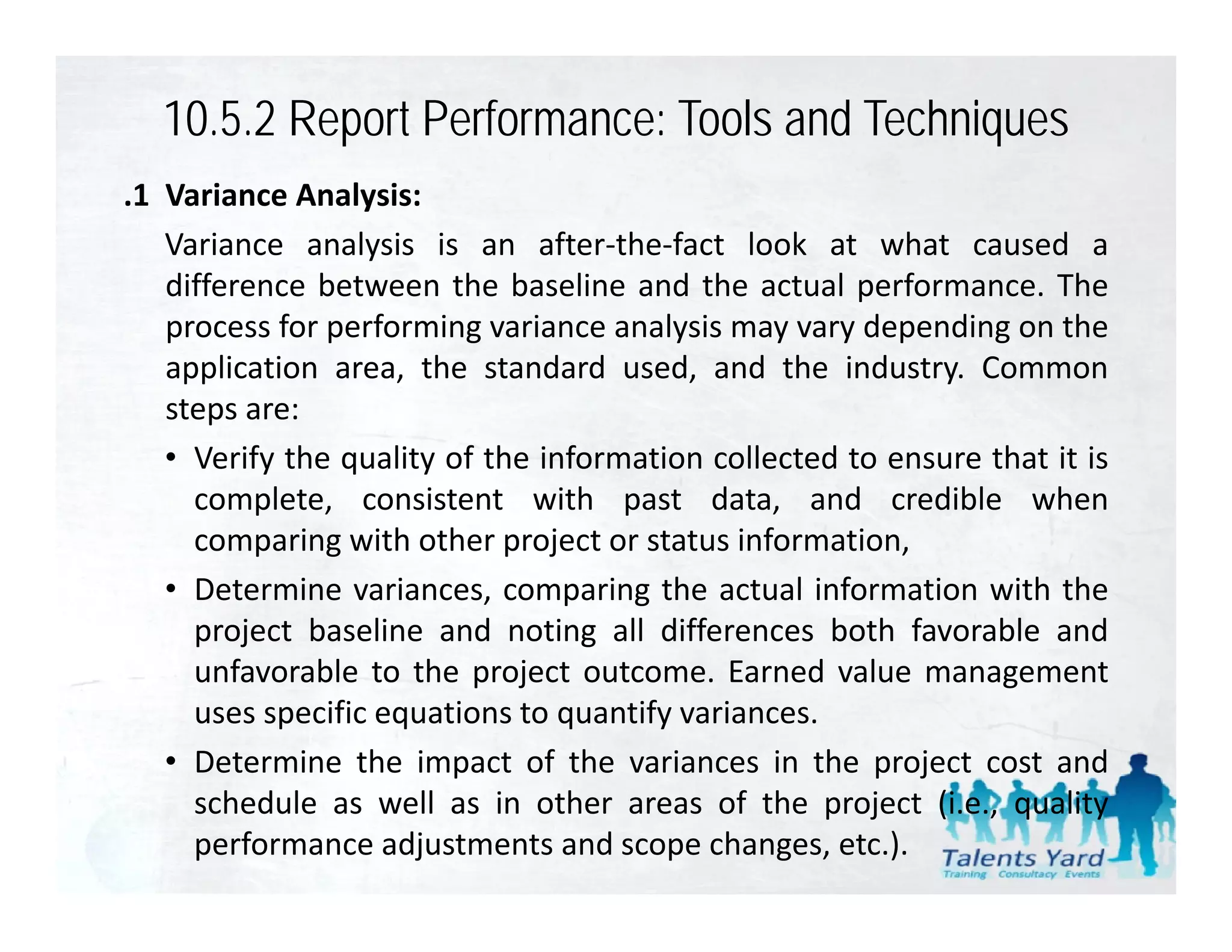10.5.2 Report Performance: Tools and Techniques
.1 Variance Analysis:
   Variance analysis is an after‐the‐fact look at what caused a
   difference between the baseline and the actual performance. The
   process for performing variance analysis may vary depending on the
   application area, the standard used, and the industry. Common
   steps are:
   • Verify the quality of the information collected to ensure that it is
     complete, consistent with past data, and credible when
     comparing with other project or status information
                                             information,
   • Determine variances, comparing the actual information with the
     project baseline and noting all differences both favorable and
     unfavorable to the project outcome. Earned value management
     uses specific equations to quantify variances.
   • Determine the impact of the variances in the project cost and
                        p                              p j
     schedule as well as in other areas of the project (i.e., quality
     performance adjustments and scope changes, etc.).
 