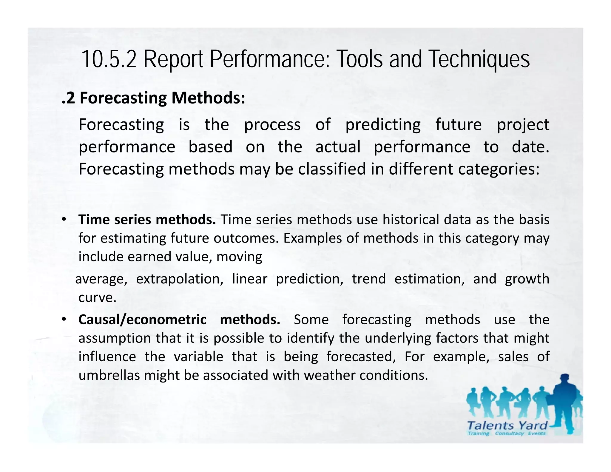 10.5.2 Report Performance: Tools and Techniques
.2 Forecasting Methods:
   Forecasting is the process of predicting future project
   performance based on the actual performance to date       date.
   Forecasting methods may be classified in different categories:

• Time series methods. Time series methods use historical data as the basis
  for estimating future outcomes. Examples of methods in this category may
  include earned value, moving
  average, extrapolation, linear prediction, trend estimation, and growth
  curve.
• Causal/econometric methods. Some forecasting methods use the
         /                                             g
  assumption that it is possible to identify the underlying factors that might
  influence the variable that is being forecasted, For example, sales of
  umbrellas might be associated with weather conditions.
 