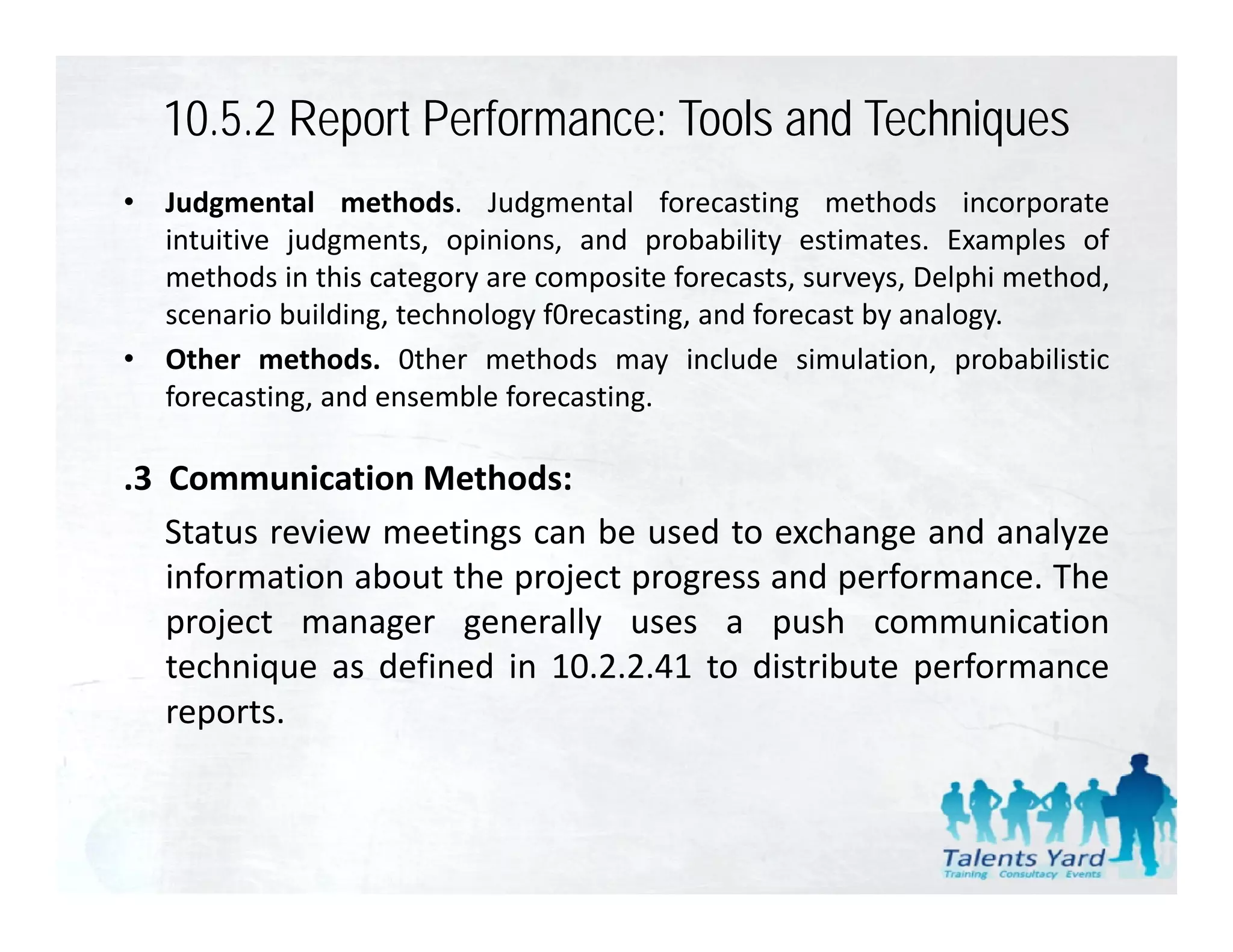10.5.2 Report Performance: Tools and Techniques
•   Judgmental methods. Judgmental forecasting methods incorporate
    intuitive judgments, opinions, and probability estimates. Examples of
    methods in this category are composite forecasts, surveys, Delphi method,
    scenario building, technology f0recasting, and forecast by analogy.
•   Other methods. 0ther methods may include simulation, probabilistic
    forecasting, and ensemble forecasting.

.3 Communication Methods:
   Status review meetings can be used to exchange and analyze
   information about the project progress and performance. The
   project manager generally uses a push communication
   technique as d fi d i 10 2 2 41 to di ib
      h i        defined in 10.2.2.41   distribute performance
                                                      f
   reports.
 