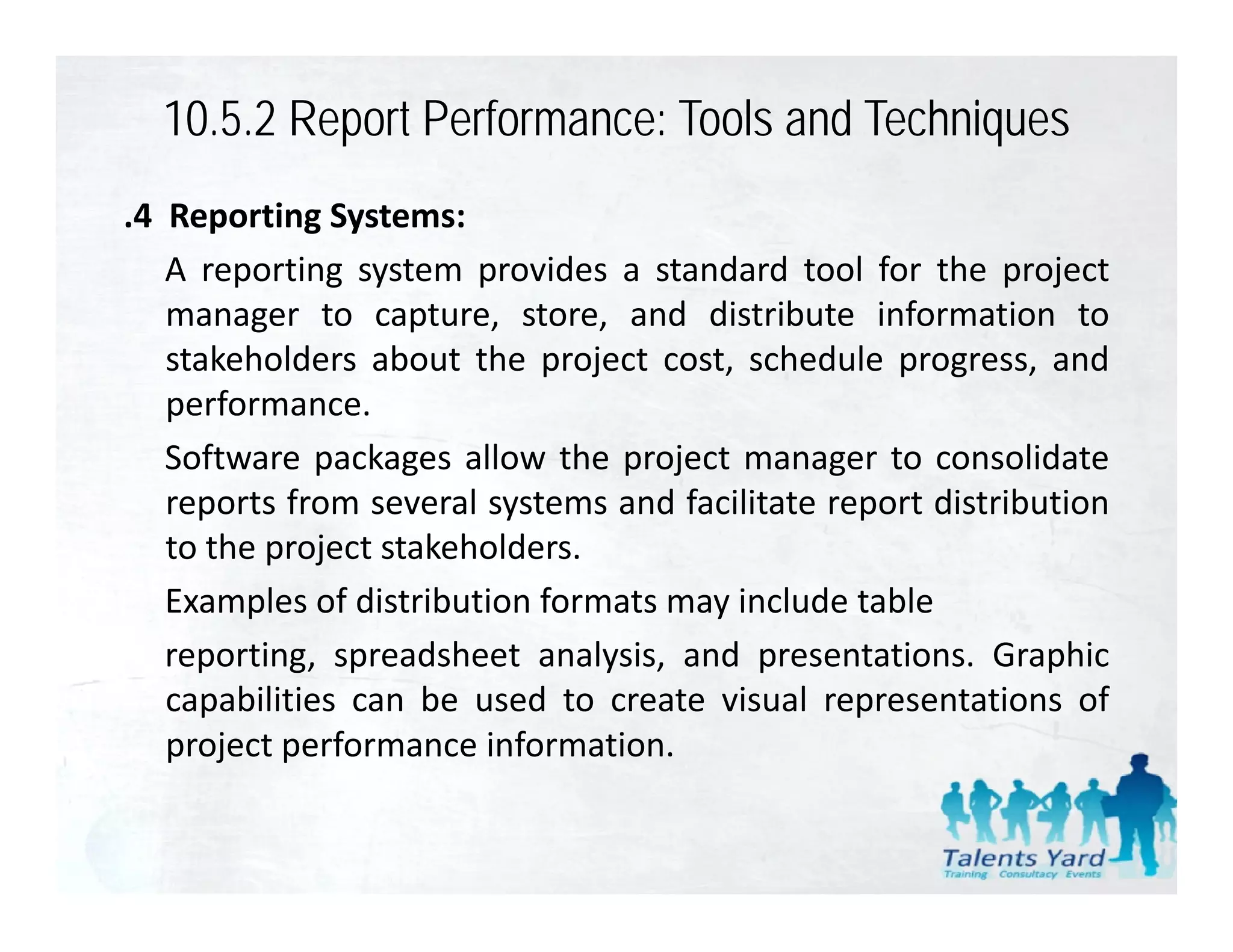 10.5.2 Report Performance: Tools and Techniques
.4 Reporting Systems:
   A reporting system provides a standard tool for the project
   manager to capture, store, and distribute information to
   stakeholders about the project cost, schedule progress, and
   p
   performance.
   Software packages allow the project manager to consolidate
   reports from several systems and facilitate report distribution
   to the project stakeholders.
       h      j      k h ld
   Examples of distribution formats may include table
   reporting,
   reporting spreadsheet analysis and presentations Graphic
                            analysis,     presentations.
   capabilities can be used to create visual representations of
   project performance information.
 