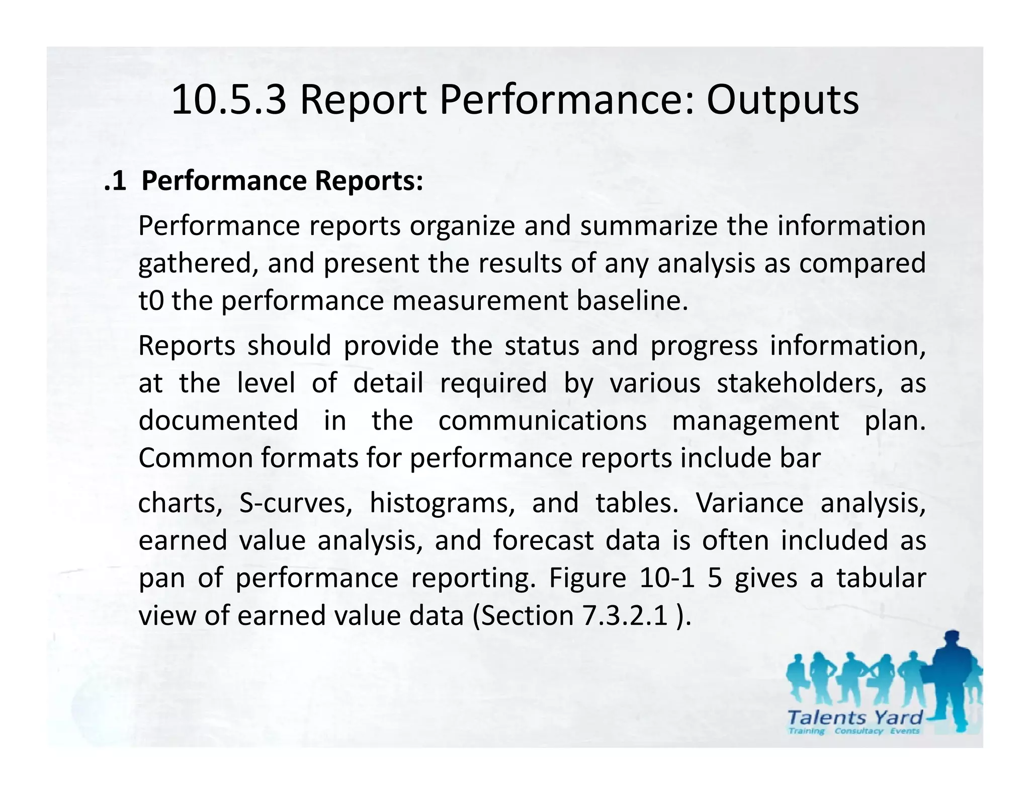 10.5.3 Report Performance: Outputs
.1 Performance Reports:
   Performance reports organize and summarize the information
   gathered, and present the results of any analysis as compared
   t0 the performance measurement baseline.
   Reports should provide the status and progress information
                                                      information,
   at the level of detail required by various stakeholders, as
   documented in the communications management plan.
   Common f
   C         formats f performance reports i l d b
                     for    f                  include bar
   charts, S‐curves, histograms, and tables. Variance analysis,
   earned value analysis, and forecast data is often included as
   pan of performance reporting. Figure 10‐1 5 gives a tabular
   view of earned value data (Section 7.3.2.1 ).
 