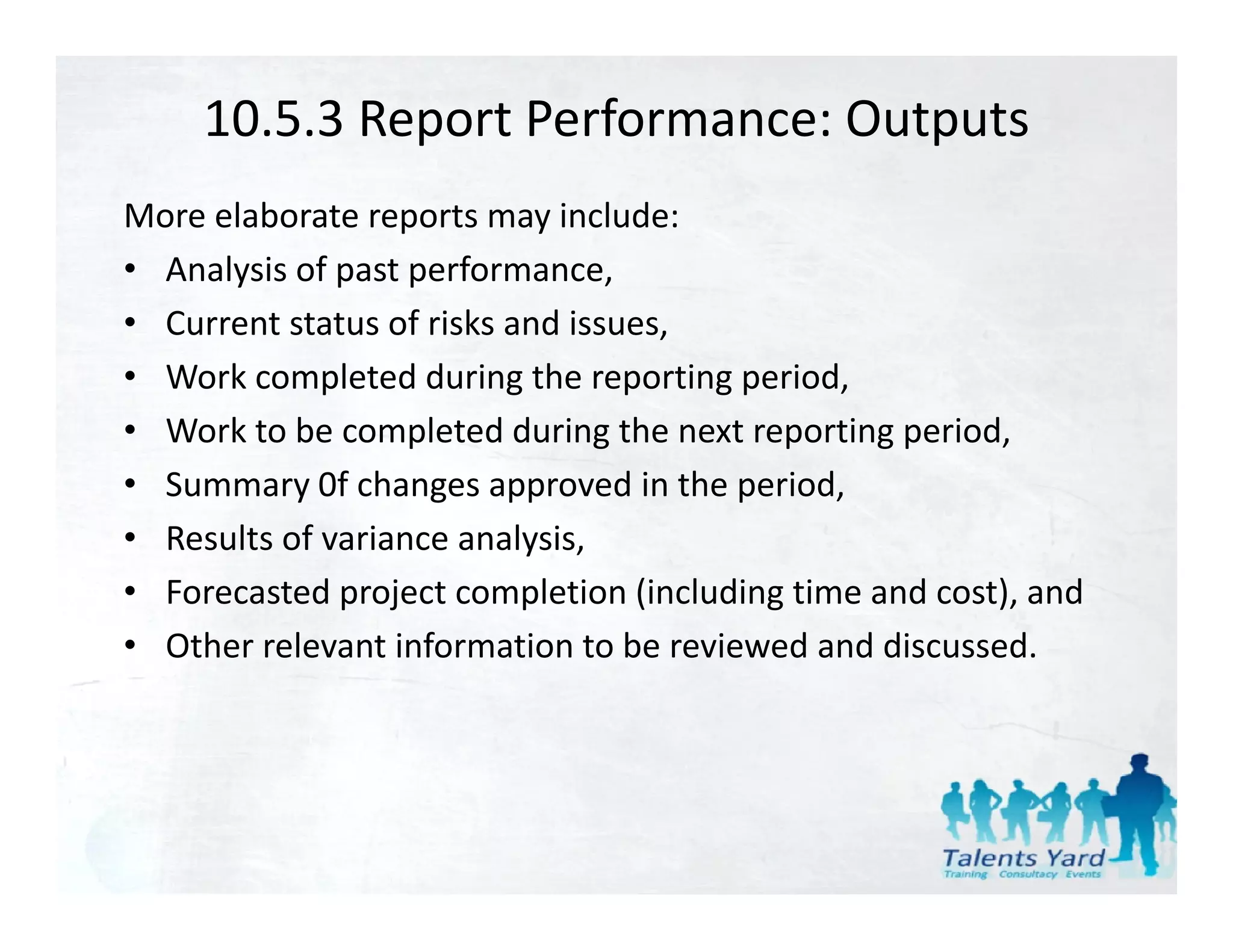 10.5.3 Report Performance: Outputs
More elaborate reports may include:
• Analysis of past performance,
• Current status of risks and issues,
• Work completed during the reporting period,
• Work to be completed during the next reporting period,
• Summary 0f changes approved in the period,
• Results of variance analysis
  Results of variance analysis,
• Forecasted project completion (including time and cost), and
• Other relevant information to be reviewed and discussed.
  Other relevant information to be reviewed and discussed.
 
