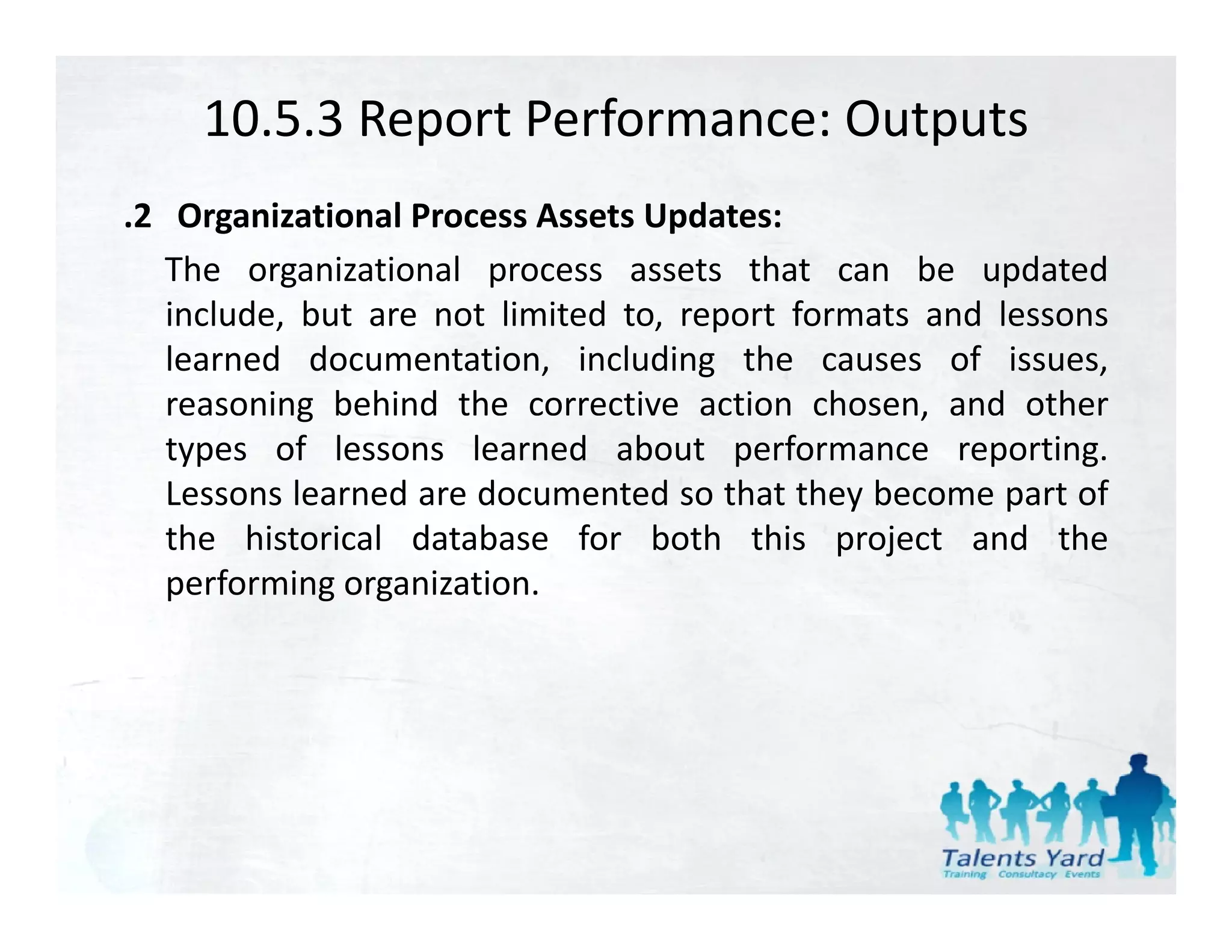 10.5.3 Report Performance: Outputs
.2 Organizational Process Assets Updates:
   The organizational process assets that can be updated
   include, but are not limited to, report formats and lessons
   learned documentation, including the causes of issues,
   reasoning behind the corrective action chosen, and other
            g                                      ,
   types of lessons learned about performance reporting.
   Lessons learned are documented so that they become part of
   the historical database for both this project and the
   performing organization.
 