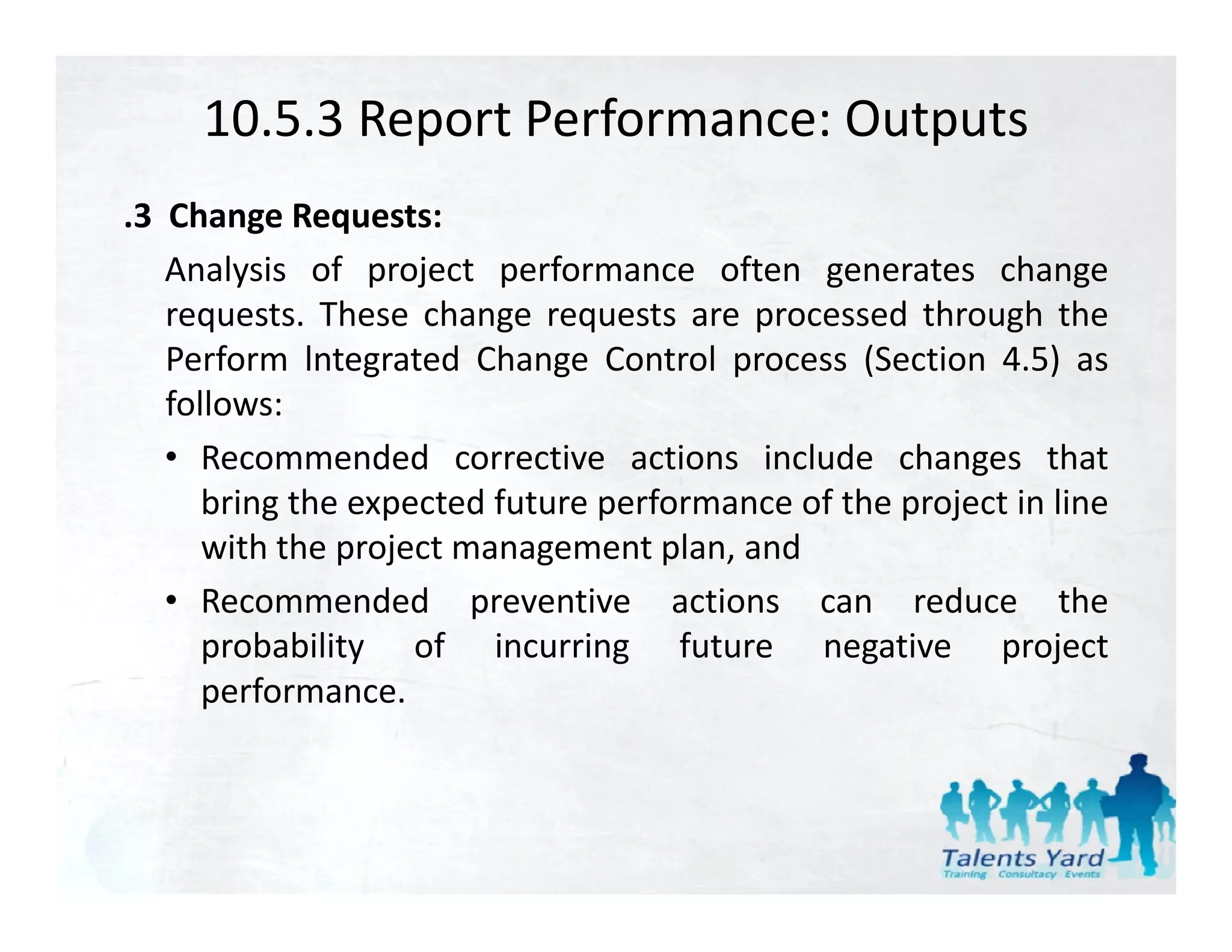 10.5.3 Report Performance: Outputs
.3 Change Requests:
   Analysis of project performance often generates change
   requests. These change requests are processed through the
   Perform lntegrated Change Control process (Section 4.5) as
   follows:
   • Recommended corrective actions include changes that
      bring the expected future performance of the project in line
      with the project management plan, and
        ih h      j                  l    d
   • Recommended preventive actions can reduce the
      probability of incurring future negative project
      performance.
 
