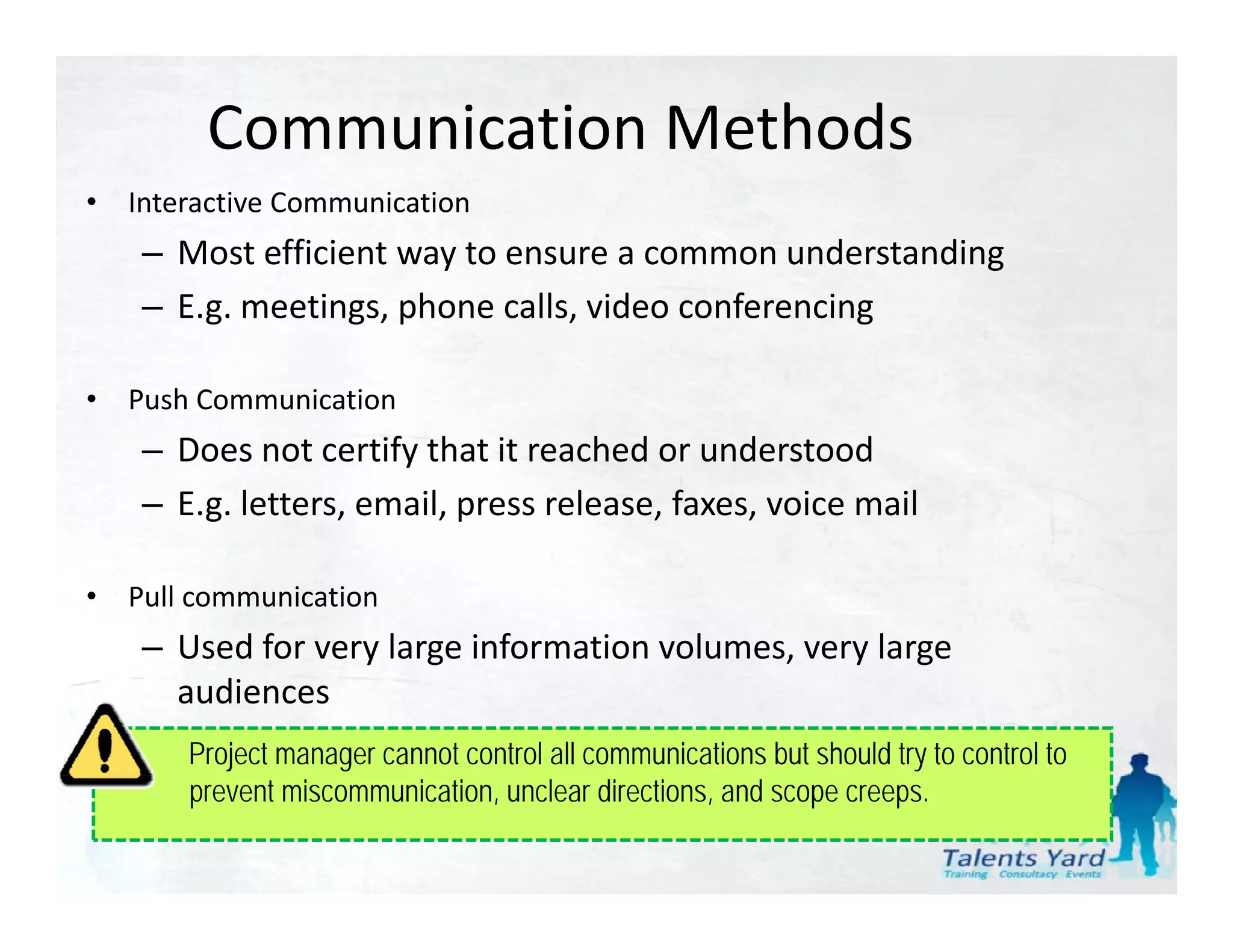 Communication Methods
•   Interactive Communication
     – Most efficient way to ensure a common understanding
     –EE.g. meetings, phone calls, video conferencing
                i      h       ll id        f     i

•   Push Communication
     – Does not certify that it reached or understood
     – E.g. letters, email, press release, faxes, voice mail

•   Pull communication
     – Used for very large information volumes, very large
       Used for very large information volumes, very large 
       audiences
     – E.g. intranet site, e‐learnin communications but should try to control to
        Project manager cannot control all
        prevent miscommunication, unclear directions, and scope creeps.
 