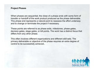 Project Phases


When phases are sequential, the close of a phase ends with some form of
transfer or handoff of the work product produced as the phase deliverable.
This phase end represents a natural point to reassess the effort underway
and to change or terminate the project if necessary.

These points are referred to as phase exits, milestones, phase gates,
decision gates stage gates, or kill points The work has a distinct focus that
           gates,      gates        points.
differs from any other phase.

This often involves different organizations and different skill sets. The
primary d li
  i      deliverable or objective of the phase requires an extra d
                 bl      bj i      f h h            i              degree of
                                                                           f
control to be successfully achieved..
 