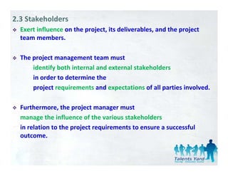 2.3 Stakeholders
  Exert influence on the project, its deliverables, and the project 
                         p j ,                    ,         p j
  team members. 

  The project management team must 
      identify both internal and external stakeholders
      in order to determine the 
      in order to determine the
      project requirements and expectations of all parties involved. 

  Furthermore, the project manager must 
  manage the influence of the various stakeholders 
  in relation to the project requirements to ensure a successful 
  outcome. 
 