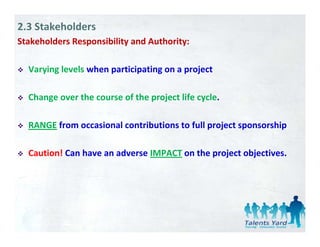 2.3 Stakeholders
Stakeholders Responsibility and Authority:
                p         y             y

  Varying levels when participating on a project 

  Change over the course of the project life cycle. 

  RANGE from occasional contributions to full project sponsorship

  Caution! Can have an adverse IMPACT on the project objectives.
 