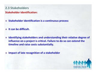 2.3 Stakeholders
Stakeholder Identification:

  Stakeholder identification is a continuous process 

  It can be difficult. 

  Identifying stakeholders and understanding their relative degree of 
  influence on a project is critical. Failure to do so can extend the 
  influence on a project is critical. Failure to do so can extend the
  timeline and raise costs substantially. 

  Impact of late recognition of a stakeholder
 
